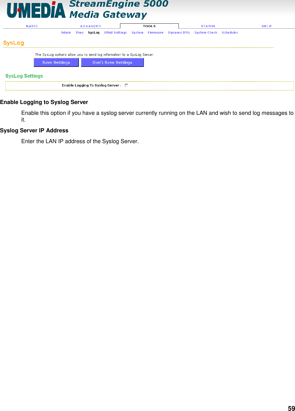 59  Enable Logging to Syslog Server   Enable this option if you have a syslog server currently running on the LAN and wish to send log messages to it.   Syslog Server IP Address   Enter the LAN IP address of the Syslog Server.      