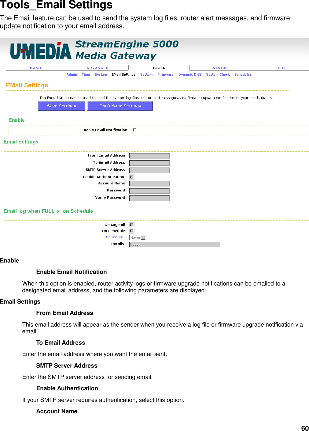 60 Tools_Email Settings The Email feature can be used to send the system log files, router alert messages, and firmware update notification to your email address.   Enable   Enable Email Notification   When this option is enabled, router activity logs or firmware upgrade notifications can be emailed to a designated email address, and the following parameters are displayed.   Email Settings   From Email Address   This email address will appear as the sender when you receive a log file or firmware upgrade notification via email.   To Email Address   Enter the email address where you want the email sent.   SMTP Server Address   Enter the SMTP server address for sending email.   Enable Authentication   If your SMTP server requires authentication, select this option.   Account Name   