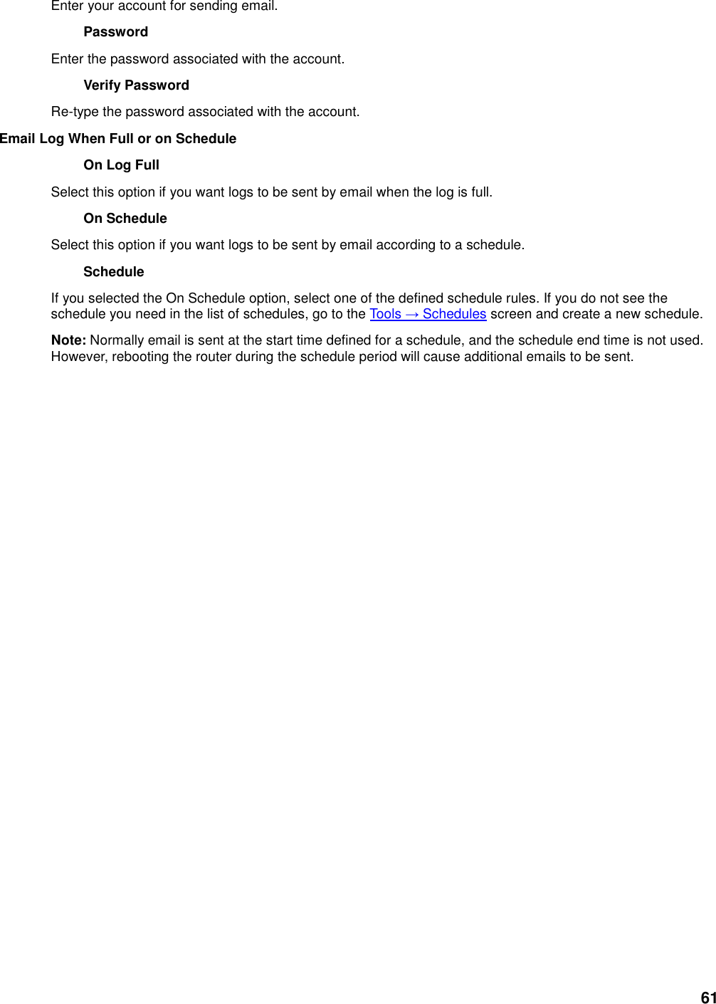 61 Enter your account for sending email.   Password   Enter the password associated with the account.   Verify Password   Re-type the password associated with the account.   Email Log When Full or on Schedule   On Log Full   Select this option if you want logs to be sent by email when the log is full.   On Schedule   Select this option if you want logs to be sent by email according to a schedule.   Schedule   If you selected the On Schedule option, select one of the defined schedule rules. If you do not see the schedule you need in the list of schedules, go to the Tools → Schedules screen and create a new schedule.   Note: Normally email is sent at the start time defined for a schedule, and the schedule end time is not used. However, rebooting the router during the schedule period will cause additional emails to be sent.    