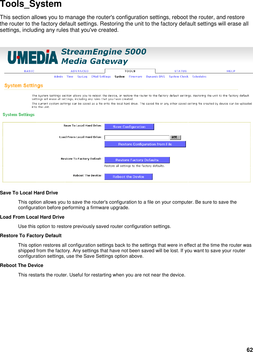 62 Tools_System This section allows you to manage the router&apos;s configuration settings, reboot the router, and restore the router to the factory default settings. Restoring the unit to the factory default settings will erase all settings, including any rules that you&apos;ve created.    Save To Local Hard Drive   This option allows you to save the router&apos;s configuration to a file on your computer. Be sure to save the configuration before performing a firmware upgrade.   Load From Local Hard Drive   Use this option to restore previously saved router configuration settings.   Restore To Factory Default   This option restores all configuration settings back to the settings that were in effect at the time the router was shipped from the factory. Any settings that have not been saved will be lost. If you want to save your router configuration settings, use the Save Settings option above.   Reboot The Device   This restarts the router. Useful for restarting when you are not near the device.        