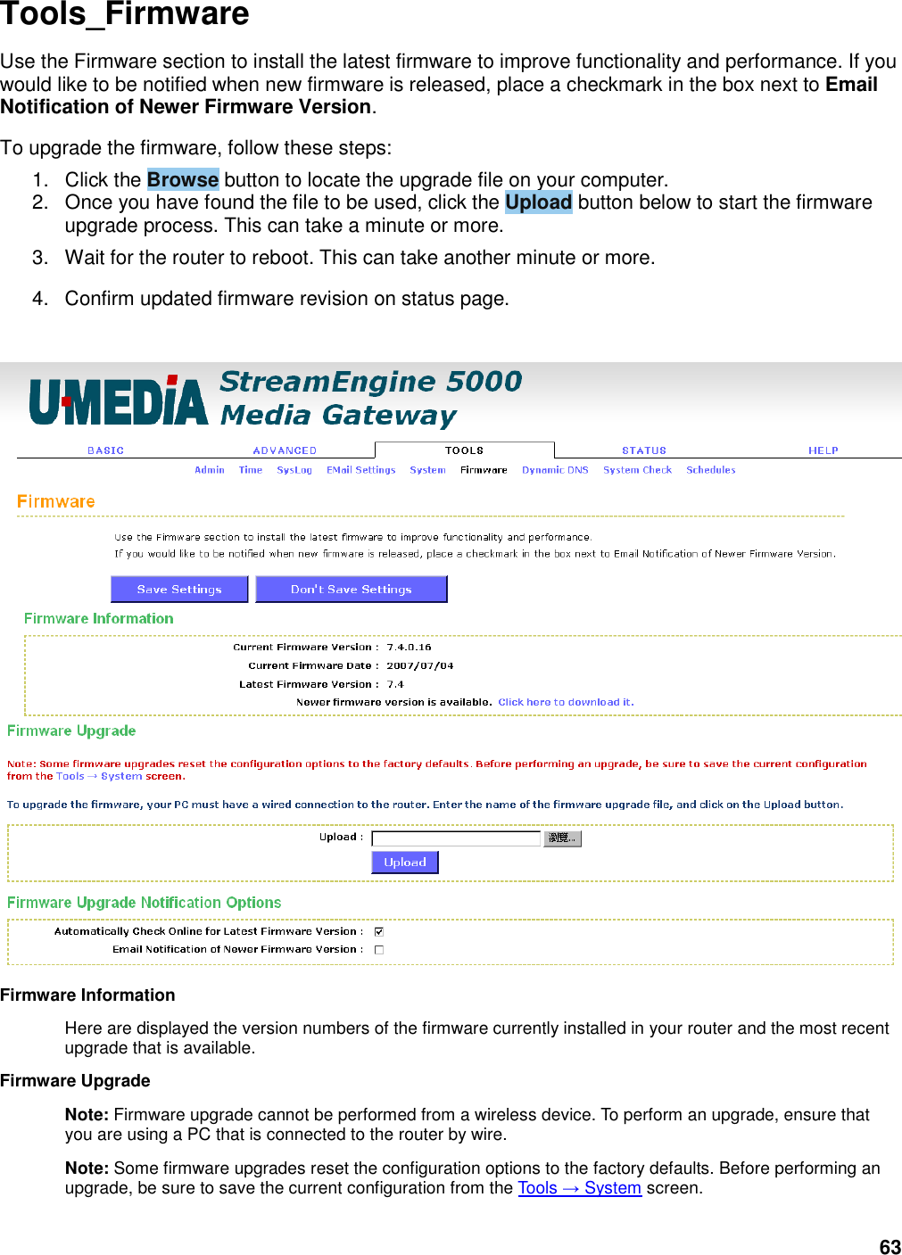 63 Tools_Firmware Use the Firmware section to install the latest firmware to improve functionality and performance. If you would like to be notified when new firmware is released, place a checkmark in the box next to Email Notification of Newer Firmware Version.   To upgrade the firmware, follow these steps:   1.  Click the Browse button to locate the upgrade file on your computer.   2.  Once you have found the file to be used, click the Upload button below to start the firmware upgrade process. This can take a minute or more.   3.  Wait for the router to reboot. This can take another minute or more.   4.  Confirm updated firmware revision on status page.    Firmware Information   Here are displayed the version numbers of the firmware currently installed in your router and the most recent upgrade that is available.   Firmware Upgrade   Note: Firmware upgrade cannot be performed from a wireless device. To perform an upgrade, ensure that you are using a PC that is connected to the router by wire.   Note: Some firmware upgrades reset the configuration options to the factory defaults. Before performing an upgrade, be sure to save the current configuration from the Tools → System screen.   