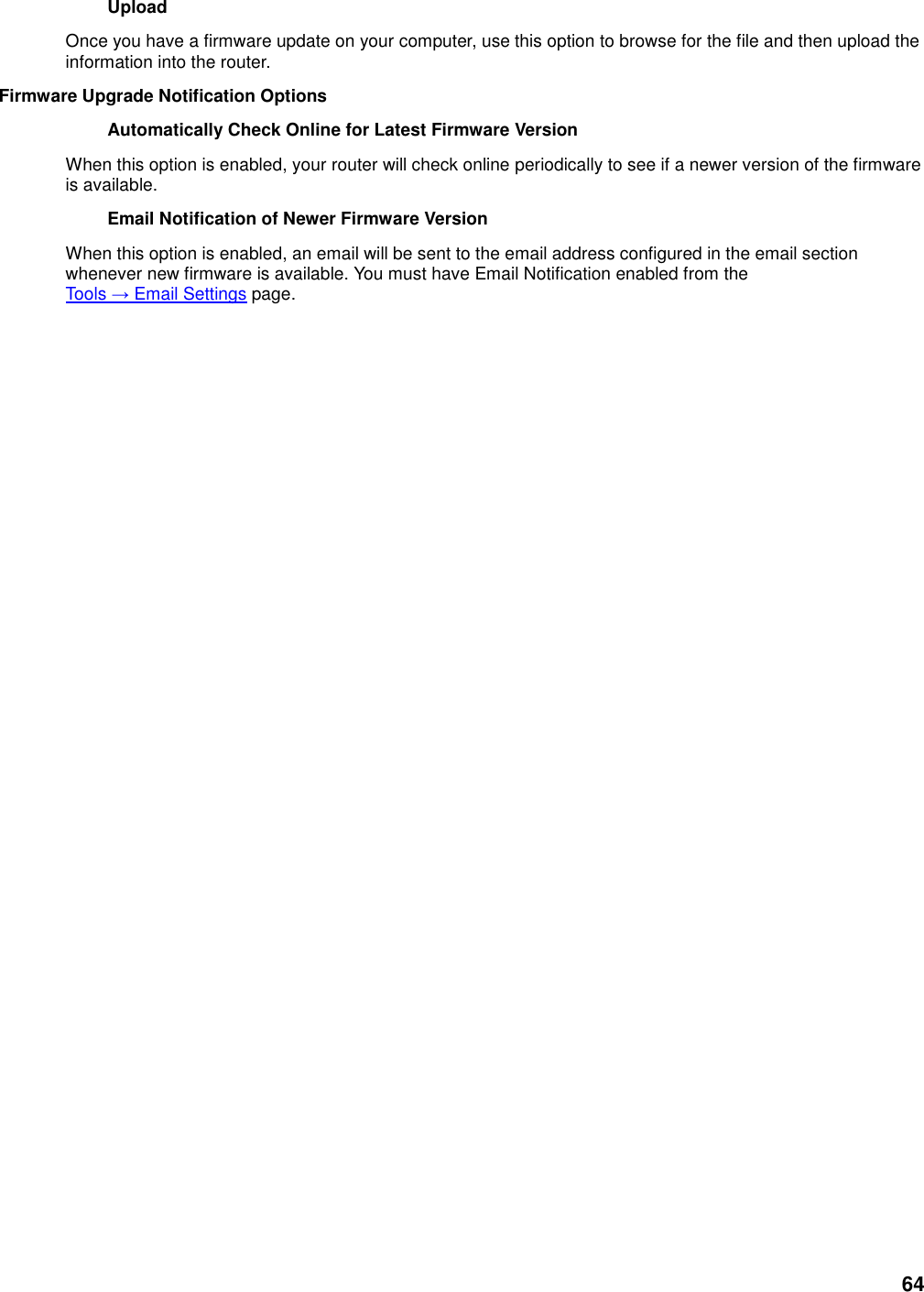 64 Upload   Once you have a firmware update on your computer, use this option to browse for the file and then upload the information into the router.   Firmware Upgrade Notification Options   Automatically Check Online for Latest Firmware Version   When this option is enabled, your router will check online periodically to see if a newer version of the firmware is available.   Email Notification of Newer Firmware Version   When this option is enabled, an email will be sent to the email address configured in the email section whenever new firmware is available. You must have Email Notification enabled from the Tools → Email Settings page.   