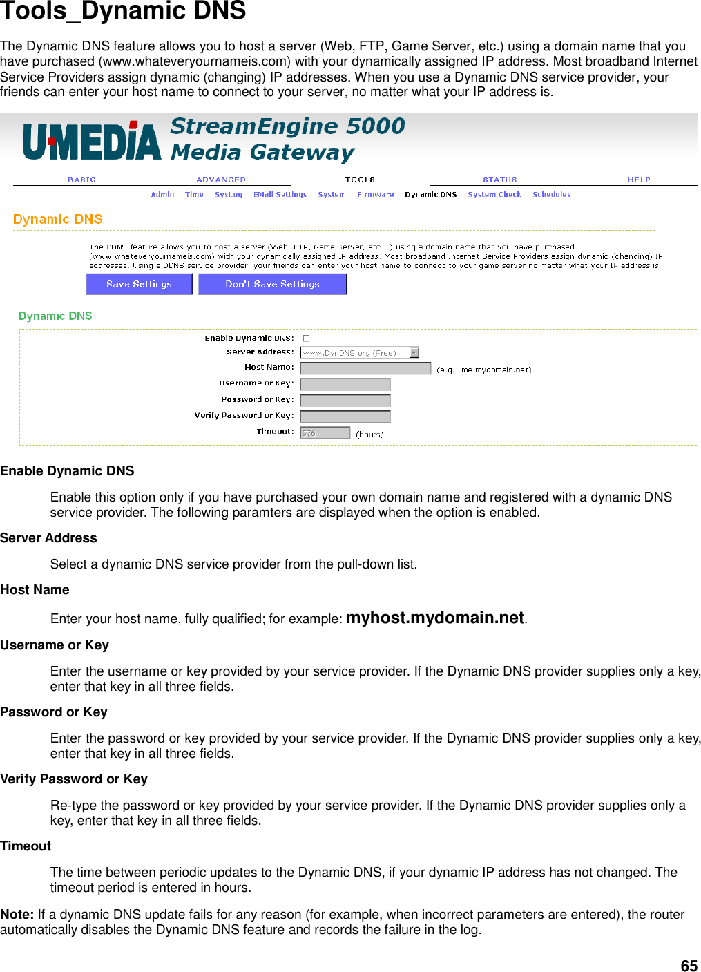 65 Tools_Dynamic DNS The Dynamic DNS feature allows you to host a server (Web, FTP, Game Server, etc.) using a domain name that you have purchased (www.whateveryournameis.com) with your dynamically assigned IP address. Most broadband Internet Service Providers assign dynamic (changing) IP addresses. When you use a Dynamic DNS service provider, your friends can enter your host name to connect to your server, no matter what your IP address is.  Enable Dynamic DNS   Enable this option only if you have purchased your own domain name and registered with a dynamic DNS service provider. The following paramters are displayed when the option is enabled.   Server Address   Select a dynamic DNS service provider from the pull-down list.   Host Name   Enter your host name, fully qualified; for example: myhost.mydomain.net.   Username or Key   Enter the username or key provided by your service provider. If the Dynamic DNS provider supplies only a key, enter that key in all three fields.   Password or Key   Enter the password or key provided by your service provider. If the Dynamic DNS provider supplies only a key, enter that key in all three fields.   Verify Password or Key   Re-type the password or key provided by your service provider. If the Dynamic DNS provider supplies only a key, enter that key in all three fields.   Timeout   The time between periodic updates to the Dynamic DNS, if your dynamic IP address has not changed. The timeout period is entered in hours.   Note: If a dynamic DNS update fails for any reason (for example, when incorrect parameters are entered), the router automatically disables the Dynamic DNS feature and records the failure in the log.   