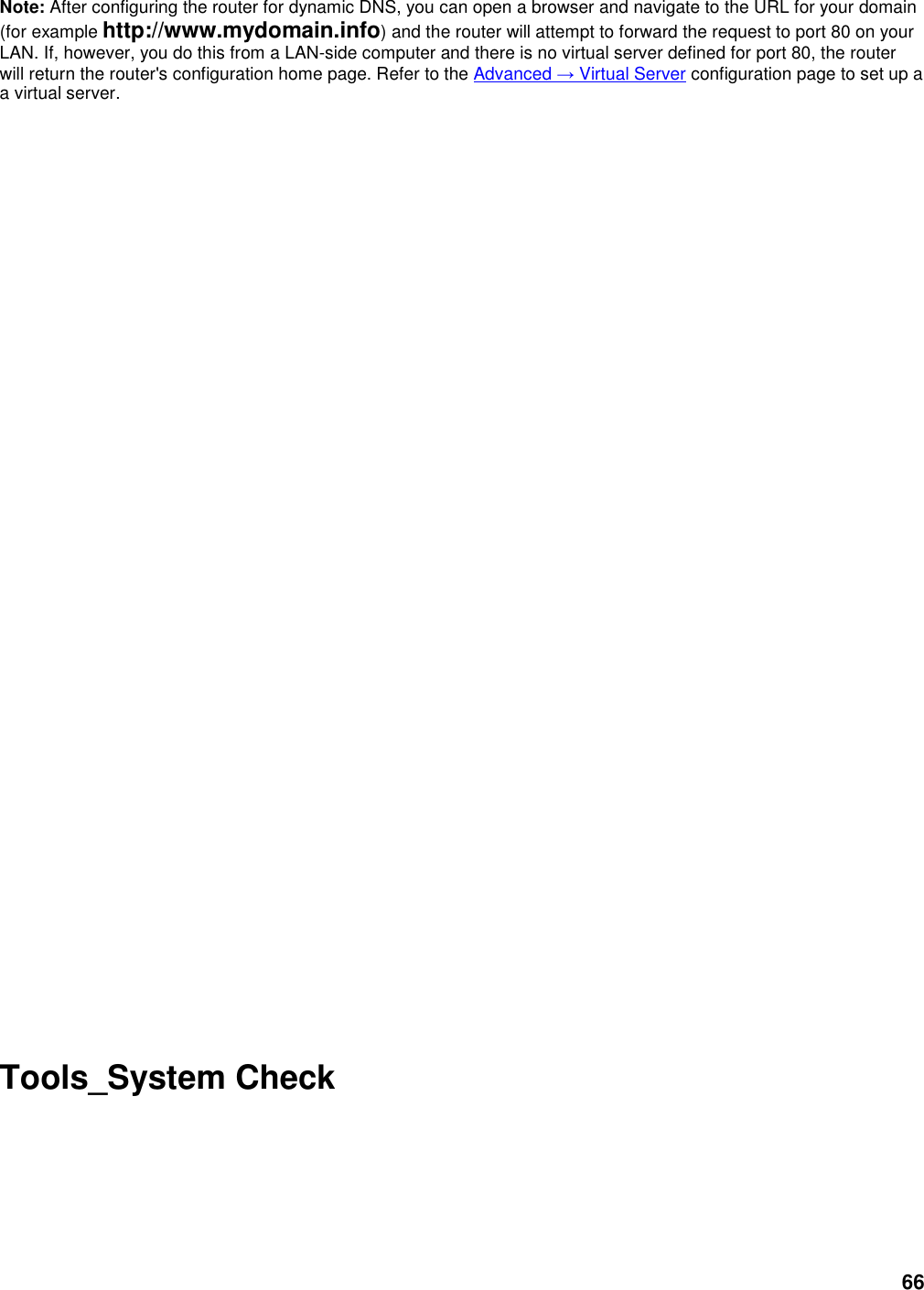 66 Note: After configuring the router for dynamic DNS, you can open a browser and navigate to the URL for your domain (for example http://www.mydomain.info) and the router will attempt to forward the request to port 80 on your LAN. If, however, you do this from a LAN-side computer and there is no virtual server defined for port 80, the router will return the router&apos;s configuration home page. Refer to the Advanced → Virtual Server configuration page to set up a a virtual server.                            Tools_System Check  