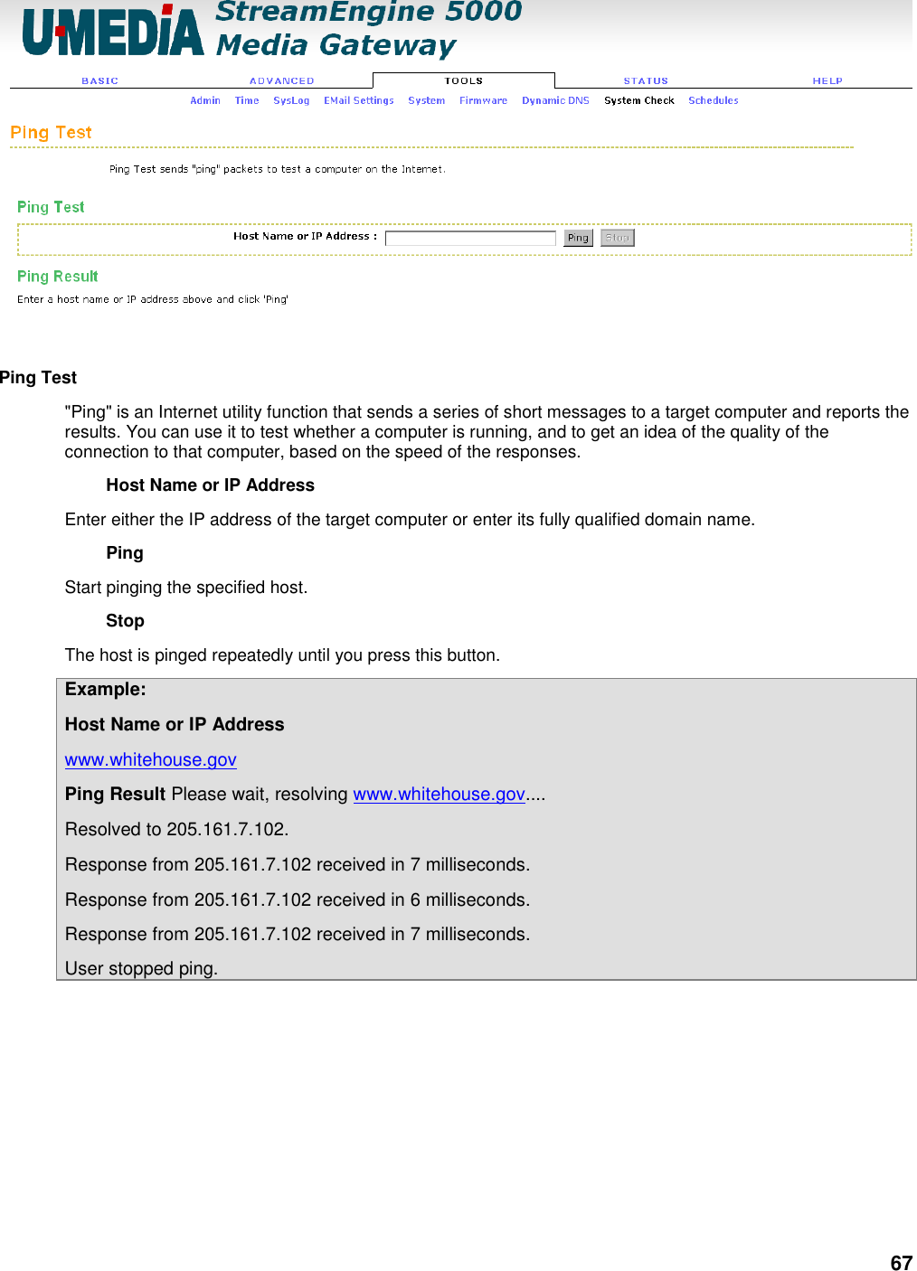 67   Ping Test   &quot;Ping&quot; is an Internet utility function that sends a series of short messages to a target computer and reports the results. You can use it to test whether a computer is running, and to get an idea of the quality of the connection to that computer, based on the speed of the responses.   Host Name or IP Address   Enter either the IP address of the target computer or enter its fully qualified domain name.   Ping   Start pinging the specified host.   Stop   The host is pinged repeatedly until you press this button.   Example:   Host Name or IP Address   www.whitehouse.gov   Ping Result Please wait, resolving www.whitehouse.gov....   Resolved to 205.161.7.102.   Response from 205.161.7.102 received in 7 milliseconds.   Response from 205.161.7.102 received in 6 milliseconds.   Response from 205.161.7.102 received in 7 milliseconds.   User stopped ping. 