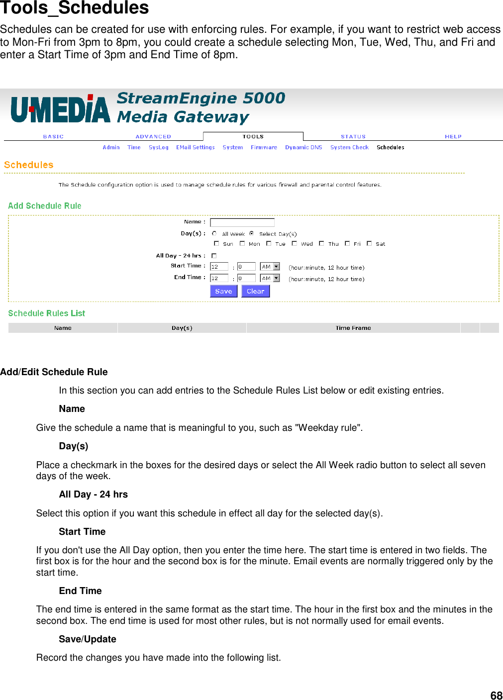 68 Tools_Schedules Schedules can be created for use with enforcing rules. For example, if you want to restrict web access to Mon-Fri from 3pm to 8pm, you could create a schedule selecting Mon, Tue, Wed, Thu, and Fri and enter a Start Time of 3pm and End Time of 8pm.         Add/Edit Schedule Rule   In this section you can add entries to the Schedule Rules List below or edit existing entries.   Name   Give the schedule a name that is meaningful to you, such as &quot;Weekday rule&quot;.   Day(s)   Place a checkmark in the boxes for the desired days or select the All Week radio button to select all seven days of the week.   All Day - 24 hrs   Select this option if you want this schedule in effect all day for the selected day(s).   Start Time   If you don&apos;t use the All Day option, then you enter the time here. The start time is entered in two fields. The first box is for the hour and the second box is for the minute. Email events are normally triggered only by the start time.   End Time   The end time is entered in the same format as the start time. The hour in the first box and the minutes in the second box. The end time is used for most other rules, but is not normally used for email events.   Save/Update   Record the changes you have made into the following list.   