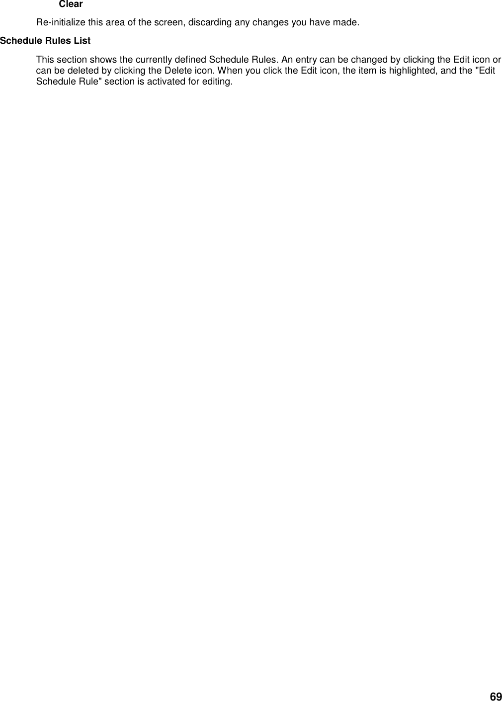 69 Clear   Re-initialize this area of the screen, discarding any changes you have made.   Schedule Rules List   This section shows the currently defined Schedule Rules. An entry can be changed by clicking the Edit icon or can be deleted by clicking the Delete icon. When you click the Edit icon, the item is highlighted, and the &quot;Edit Schedule Rule&quot; section is activated for editing.   