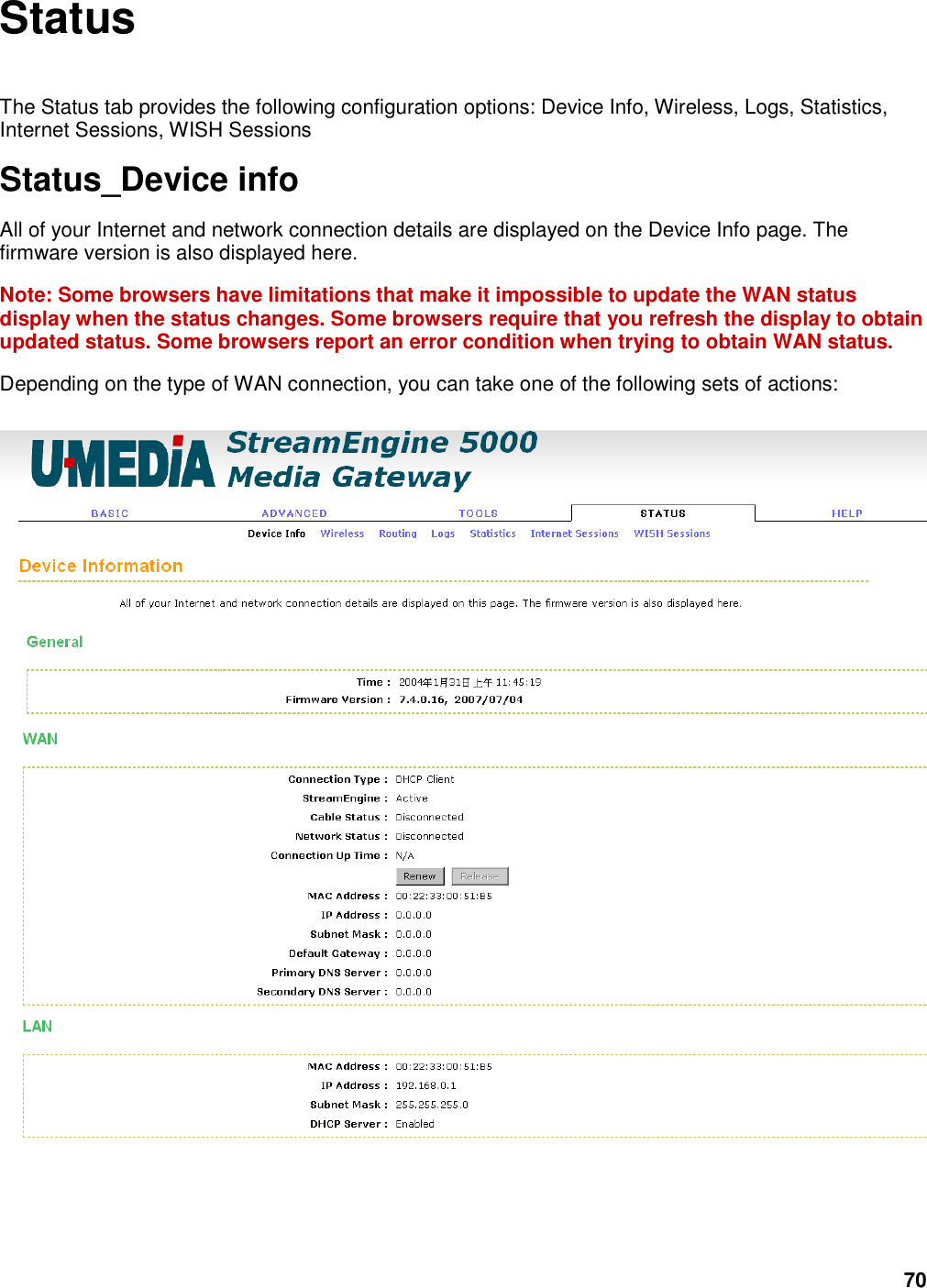 70 Status  The Status tab provides the following configuration options: Device Info, Wireless, Logs, Statistics, Internet Sessions, WISH Sessions   Status_Device info All of your Internet and network connection details are displayed on the Device Info page. The firmware version is also displayed here.   Note: Some browsers have limitations that make it impossible to update the WAN status display when the status changes. Some browsers require that you refresh the display to obtain updated status. Some browsers report an error condition when trying to obtain WAN status.   Depending on the type of WAN connection, you can take one of the following sets of actions:    