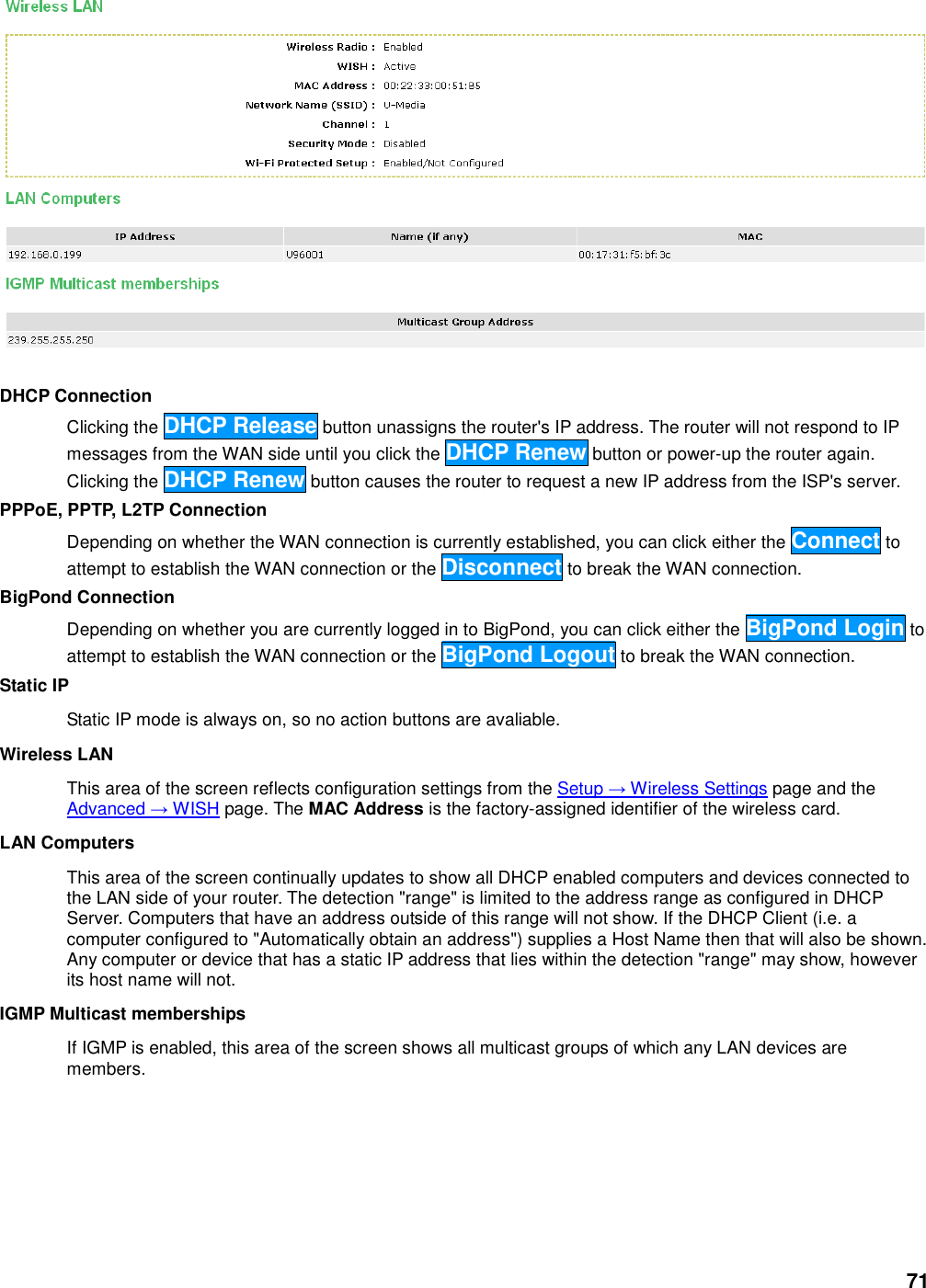 71   DHCP Connection   Clicking the DHCP Release button unassigns the router&apos;s IP address. The router will not respond to IP messages from the WAN side until you click the DHCP Renew button or power-up the router again. Clicking the DHCP Renew button causes the router to request a new IP address from the ISP&apos;s server.   PPPoE, PPTP, L2TP Connection   Depending on whether the WAN connection is currently established, you can click either the Connect to attempt to establish the WAN connection or the Disconnect to break the WAN connection.   BigPond Connection   Depending on whether you are currently logged in to BigPond, you can click either the BigPond Login to attempt to establish the WAN connection or the BigPond Logout to break the WAN connection.   Static IP   Static IP mode is always on, so no action buttons are avaliable.   Wireless LAN   This area of the screen reflects configuration settings from the Setup → Wireless Settings page and the Advanced → WISH page. The MAC Address is the factory-assigned identifier of the wireless card.   LAN Computers   This area of the screen continually updates to show all DHCP enabled computers and devices connected to the LAN side of your router. The detection &quot;range&quot; is limited to the address range as configured in DHCP Server. Computers that have an address outside of this range will not show. If the DHCP Client (i.e. a computer configured to &quot;Automatically obtain an address&quot;) supplies a Host Name then that will also be shown. Any computer or device that has a static IP address that lies within the detection &quot;range&quot; may show, however its host name will not.   IGMP Multicast memberships   If IGMP is enabled, this area of the screen shows all multicast groups of which any LAN devices are members.   