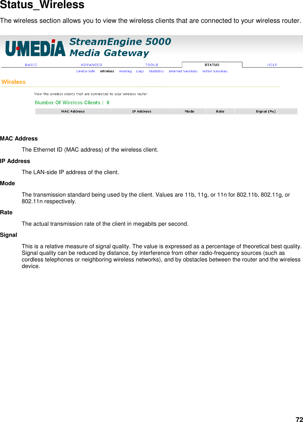 72 Status_Wireless The wireless section allows you to view the wireless clients that are connected to your wireless router.     MAC Address   The Ethernet ID (MAC address) of the wireless client.   IP Address   The LAN-side IP address of the client.   Mode   The transmission standard being used by the client. Values are 11b, 11g, or 11n for 802.11b, 802.11g, or 802.11n respectively.   Rate   The actual transmission rate of the client in megabits per second.   Signal   This is a relative measure of signal quality. The value is expressed as a percentage of theoretical best quality. Signal quality can be reduced by distance, by interference from other radio-frequency sources (such as cordless telephones or neighboring wireless networks), and by obstacles between the router and the wireless device.   