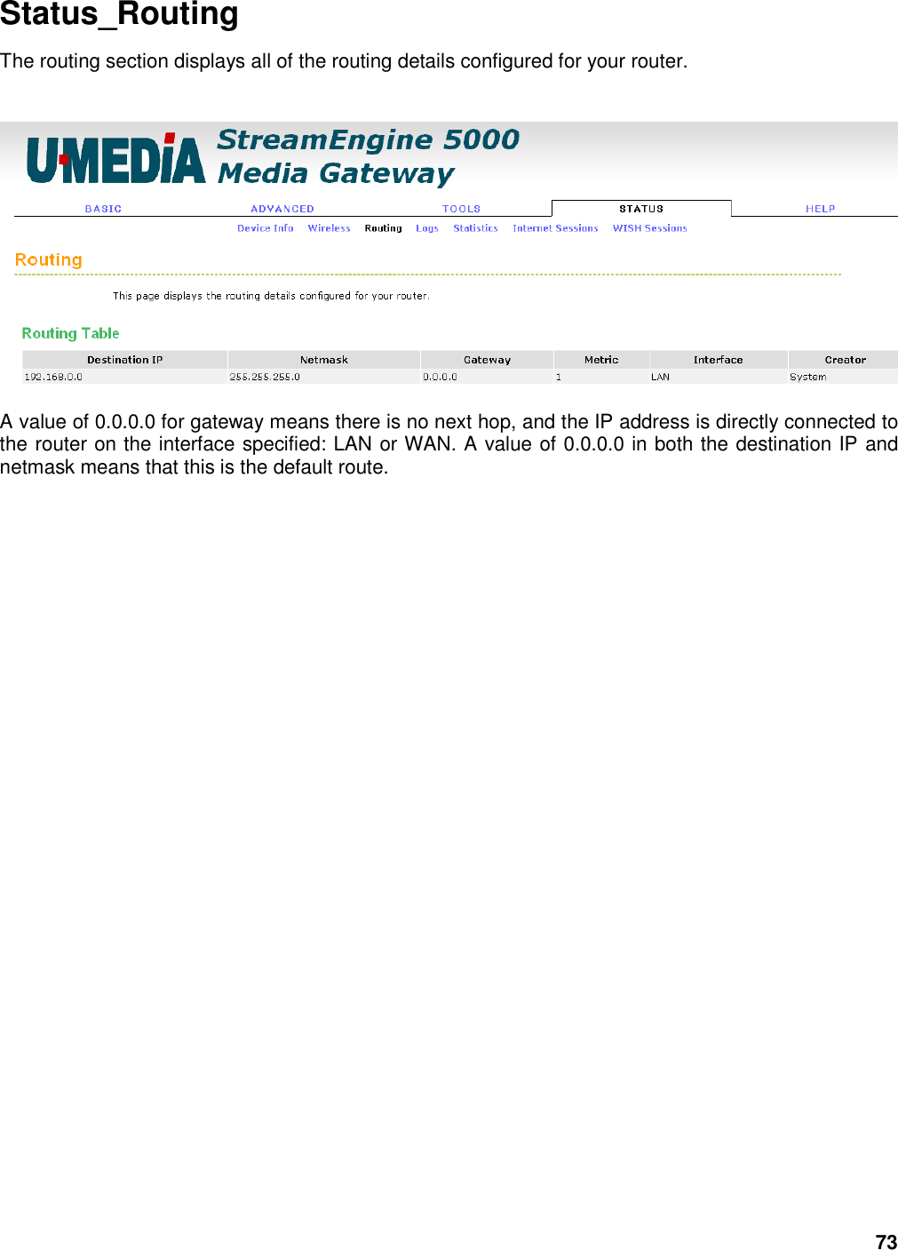 73 Status_Routing The routing section displays all of the routing details configured for your router.    A value of 0.0.0.0 for gateway means there is no next hop, and the IP address is directly connected to the router on the interface specified: LAN or WAN. A value of 0.0.0.0 in both the destination IP and netmask means that this is the default route. 