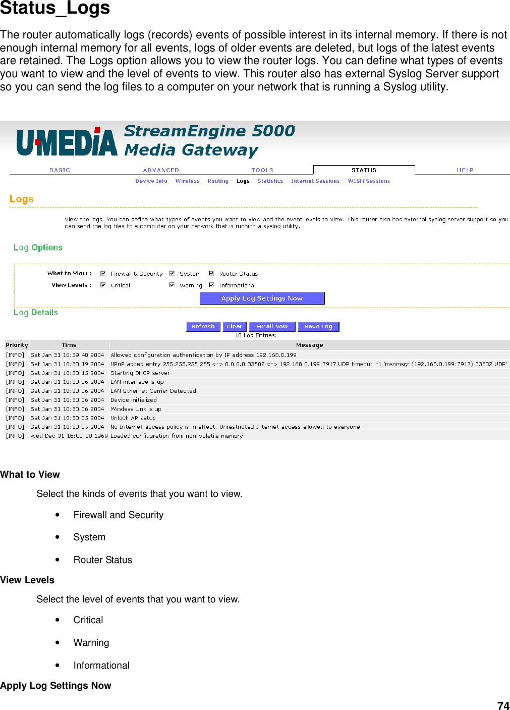 74 Status_Logs The router automatically logs (records) events of possible interest in its internal memory. If there is not enough internal memory for all events, logs of older events are deleted, but logs of the latest events are retained. The Logs option allows you to view the router logs. You can define what types of events you want to view and the level of events to view. This router also has external Syslog Server support so you can send the log files to a computer on your network that is running a Syslog utility.      What to View   Select the kinds of events that you want to view.   • Firewall and Security   • System   • Router Status   View Levels   Select the level of events that you want to view.   • Critical   • Warning   • Informational   Apply Log Settings Now   