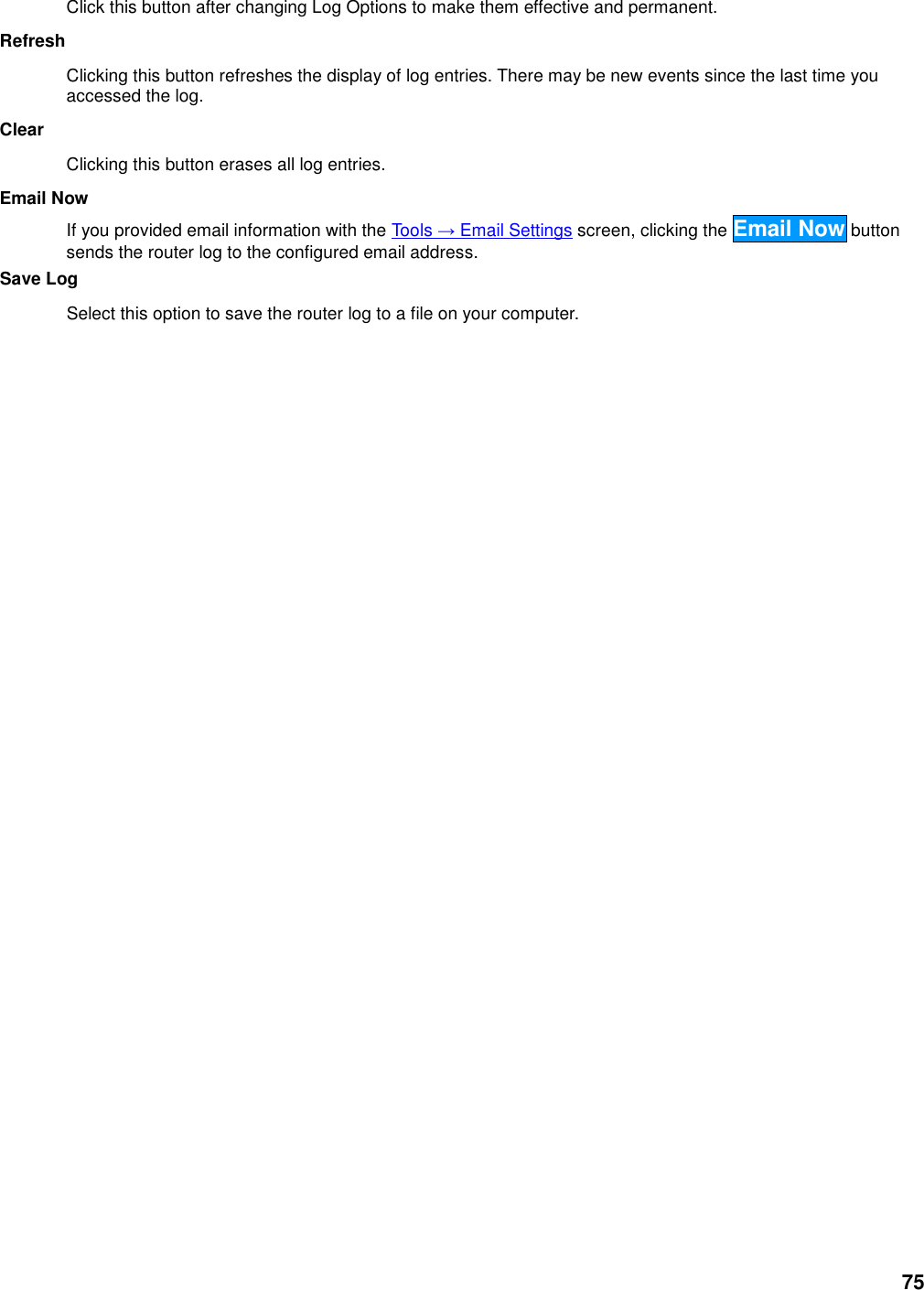 75 Click this button after changing Log Options to make them effective and permanent.   Refresh   Clicking this button refreshes the display of log entries. There may be new events since the last time you accessed the log.   Clear   Clicking this button erases all log entries.   Email Now   If you provided email information with the Tools → Email Settings screen, clicking the Email Now button sends the router log to the configured email address.   Save Log   Select this option to save the router log to a file on your computer.      