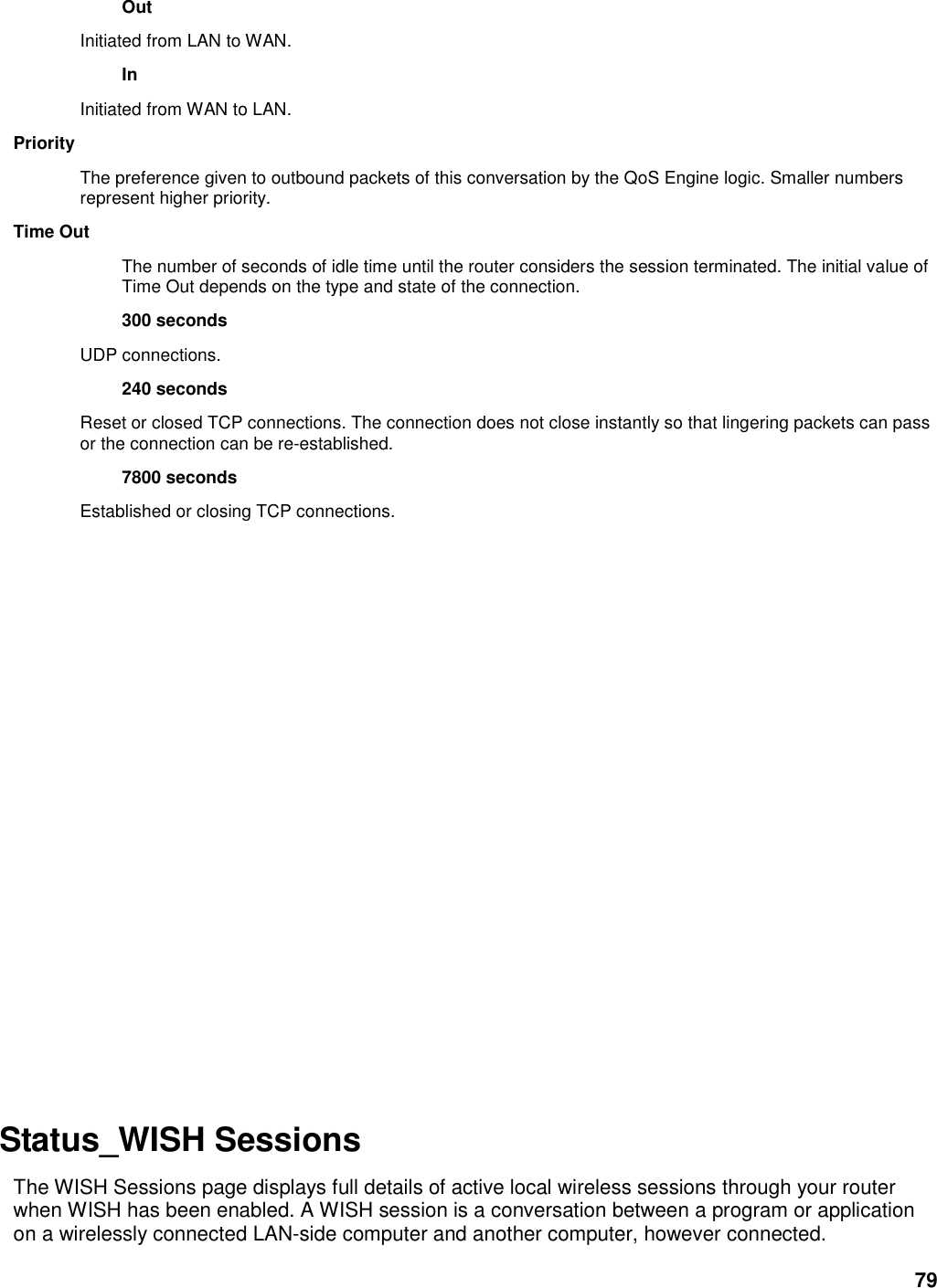 79 Out   Initiated from LAN to WAN.   In   Initiated from WAN to LAN.   Priority   The preference given to outbound packets of this conversation by the QoS Engine logic. Smaller numbers represent higher priority.   Time Out   The number of seconds of idle time until the router considers the session terminated. The initial value of Time Out depends on the type and state of the connection.   300 seconds   UDP connections.   240 seconds   Reset or closed TCP connections. The connection does not close instantly so that lingering packets can pass or the connection can be re-established.   7800 seconds   Established or closing TCP connections.                    Status_WISH Sessions   The WISH Sessions page displays full details of active local wireless sessions through your router when WISH has been enabled. A WISH session is a conversation between a program or application on a wirelessly connected LAN-side computer and another computer, however connected.   