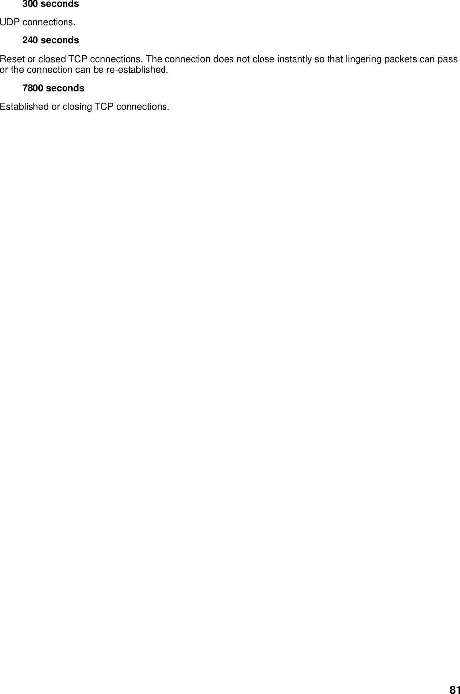 81 300 seconds   UDP connections.   240 seconds   Reset or closed TCP connections. The connection does not close instantly so that lingering packets can pass or the connection can be re-established.   7800 seconds   Established or closing TCP connections.    