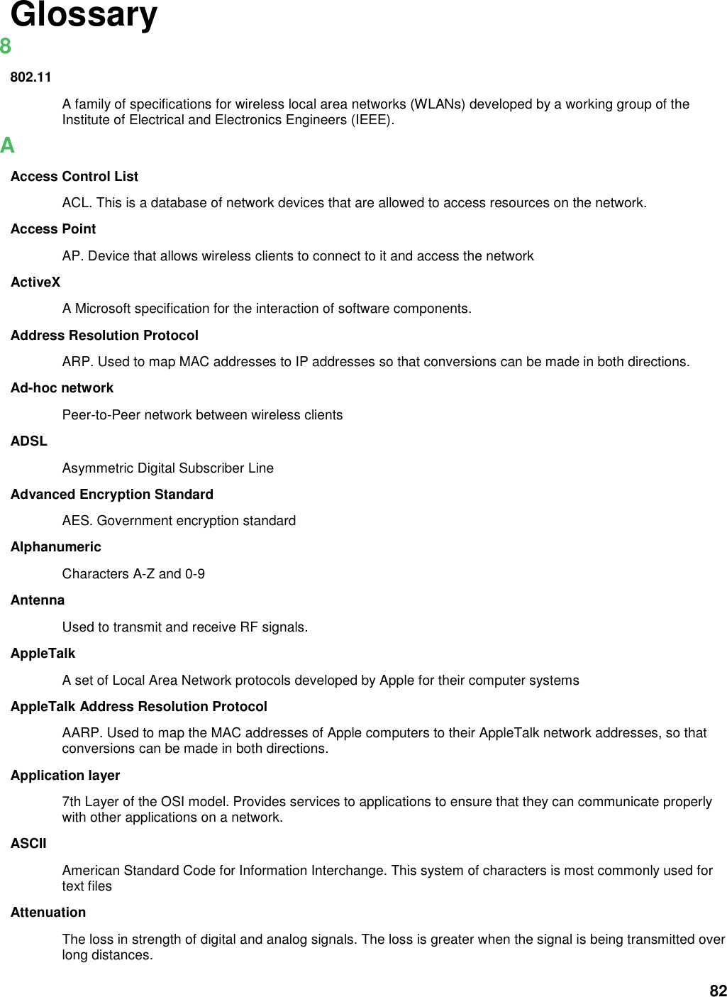 82 Glossary 8 802.11 A family of specifications for wireless local area networks (WLANs) developed by a working group of the Institute of Electrical and Electronics Engineers (IEEE).   A Access Control List ACL. This is a database of network devices that are allowed to access resources on the network. Access Point AP. Device that allows wireless clients to connect to it and access the network ActiveX A Microsoft specification for the interaction of software components.   Address Resolution Protocol ARP. Used to map MAC addresses to IP addresses so that conversions can be made in both directions. Ad-hoc network Peer-to-Peer network between wireless clients ADSL Asymmetric Digital Subscriber Line Advanced Encryption Standard AES. Government encryption standard Alphanumeric Characters A-Z and 0-9 Antenna Used to transmit and receive RF signals. AppleTalk A set of Local Area Network protocols developed by Apple for their computer systems AppleTalk Address Resolution Protocol AARP. Used to map the MAC addresses of Apple computers to their AppleTalk network addresses, so that conversions can be made in both directions. Application layer 7th Layer of the OSI model. Provides services to applications to ensure that they can communicate properly with other applications on a network. ASCII American Standard Code for Information Interchange. This system of characters is most commonly used for text files Attenuation The loss in strength of digital and analog signals. The loss is greater when the signal is being transmitted over long distances. 