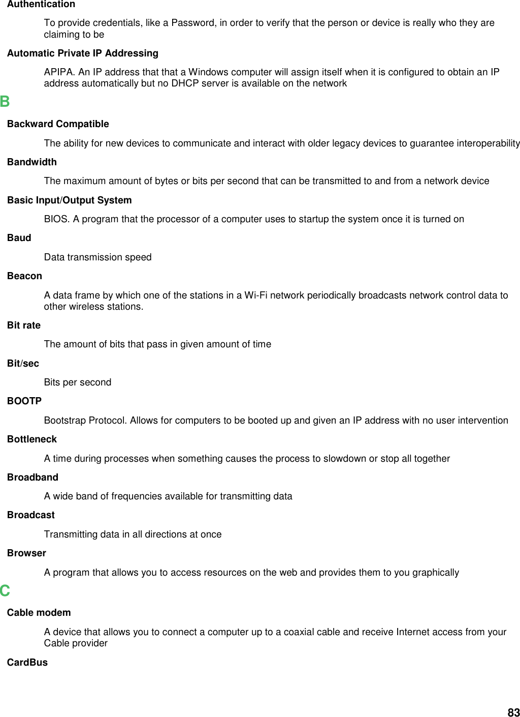 83 Authentication To provide credentials, like a Password, in order to verify that the person or device is really who they are claiming to be Automatic Private IP Addressing APIPA. An IP address that that a Windows computer will assign itself when it is configured to obtain an IP address automatically but no DHCP server is available on the network B Backward Compatible The ability for new devices to communicate and interact with older legacy devices to guarantee interoperability Bandwidth The maximum amount of bytes or bits per second that can be transmitted to and from a network device Basic Input/Output System BIOS. A program that the processor of a computer uses to startup the system once it is turned on Baud Data transmission speed Beacon A data frame by which one of the stations in a Wi-Fi network periodically broadcasts network control data to other wireless stations.   Bit rate The amount of bits that pass in given amount of time Bit/sec Bits per second BOOTP Bootstrap Protocol. Allows for computers to be booted up and given an IP address with no user intervention Bottleneck A time during processes when something causes the process to slowdown or stop all together Broadband A wide band of frequencies available for transmitting data Broadcast Transmitting data in all directions at once Browser A program that allows you to access resources on the web and provides them to you graphically C Cable modem A device that allows you to connect a computer up to a coaxial cable and receive Internet access from your Cable provider CardBus 