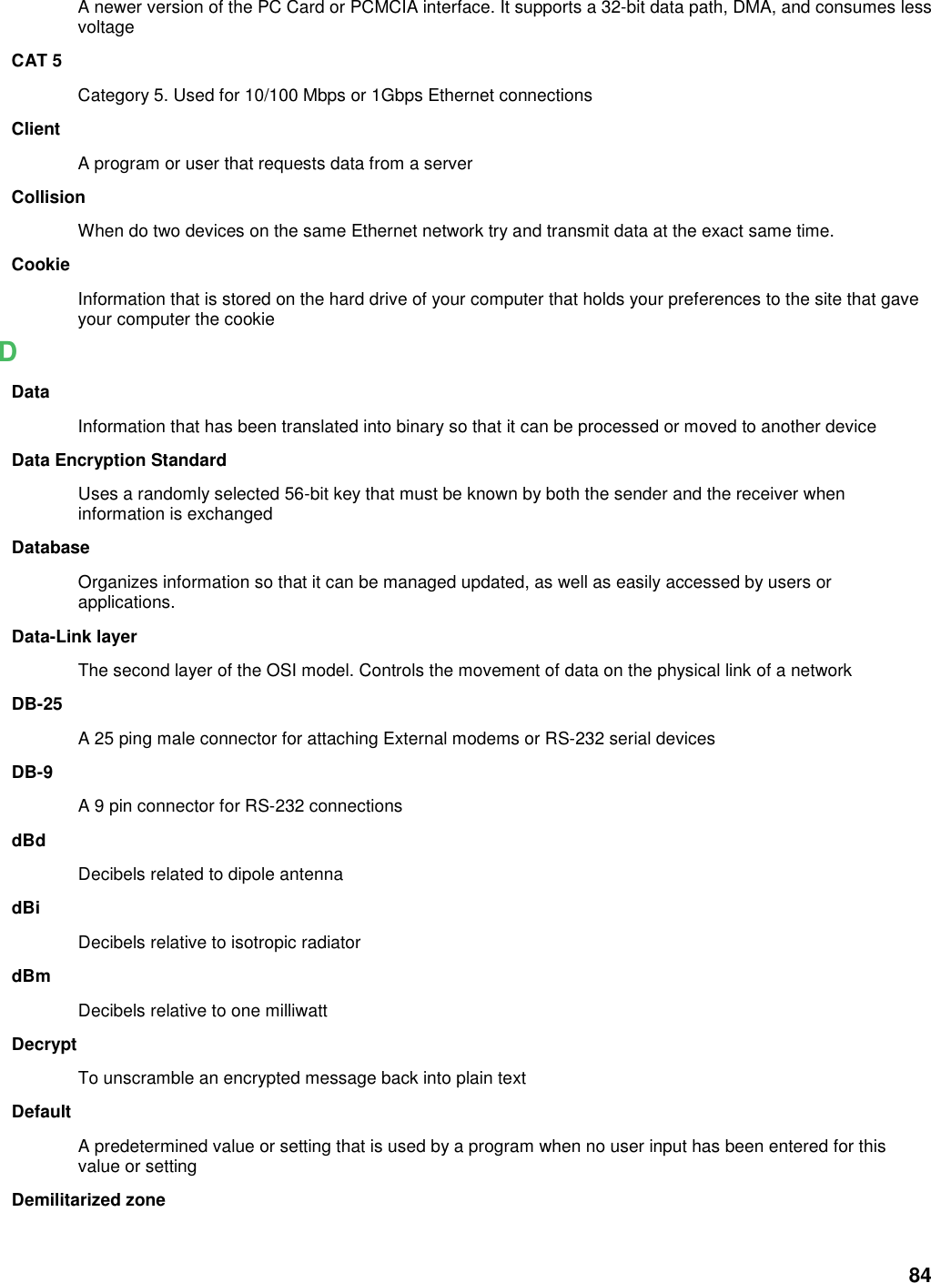 84 A newer version of the PC Card or PCMCIA interface. It supports a 32-bit data path, DMA, and consumes less voltage CAT 5 Category 5. Used for 10/100 Mbps or 1Gbps Ethernet connections Client A program or user that requests data from a server Collision When do two devices on the same Ethernet network try and transmit data at the exact same time. Cookie Information that is stored on the hard drive of your computer that holds your preferences to the site that gave your computer the cookie D Data Information that has been translated into binary so that it can be processed or moved to another device Data Encryption Standard Uses a randomly selected 56-bit key that must be known by both the sender and the receiver when information is exchanged Database Organizes information so that it can be managed updated, as well as easily accessed by users or applications. Data-Link layer The second layer of the OSI model. Controls the movement of data on the physical link of a network DB-25 A 25 ping male connector for attaching External modems or RS-232 serial devices DB-9 A 9 pin connector for RS-232 connections dBd Decibels related to dipole antenna dBi Decibels relative to isotropic radiator   dBm Decibels relative to one milliwatt Decrypt To unscramble an encrypted message back into plain text Default A predetermined value or setting that is used by a program when no user input has been entered for this value or setting Demilitarized zone 