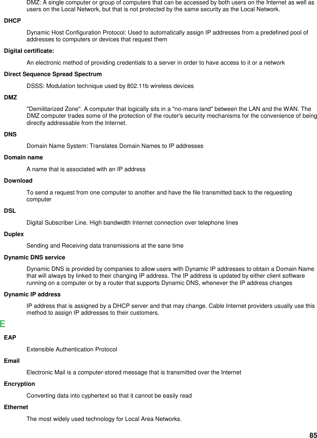 85 DMZ: A single computer or group of computers that can be accessed by both users on the Internet as well as users on the Local Network, but that is not protected by the same security as the Local Network. DHCP Dynamic Host Configuration Protocol: Used to automatically assign IP addresses from a predefined pool of addresses to computers or devices that request them Digital certificate:   An electronic method of providing credentials to a server in order to have access to it or a network Direct Sequence Spread Spectrum DSSS: Modulation technique used by 802.11b wireless devices DMZ &quot;Demilitarized Zone&quot;. A computer that logically sits in a &quot;no-mans land&quot; between the LAN and the WAN. The DMZ computer trades some of the protection of the router&apos;s security mechanisms for the convenience of being directly addressable from the Internet.   DNS Domain Name System: Translates Domain Names to IP addresses Domain name A name that is associated with an IP address Download To send a request from one computer to another and have the file transmitted back to the requesting computer DSL Digital Subscriber Line. High bandwidth Internet connection over telephone lines Duplex Sending and Receiving data transmissions at the sane time Dynamic DNS service Dynamic DNS is provided by companies to allow users with Dynamic IP addresses to obtain a Domain Name that will always by linked to their changing IP address. The IP address is updated by either client software running on a computer or by a router that supports Dynamic DNS, whenever the IP address changes Dynamic IP address IP address that is assigned by a DHCP server and that may change. Cable Internet providers usually use this method to assign IP addresses to their customers. E EAP Extensible Authentication Protocol Email Electronic Mail is a computer-stored message that is transmitted over the Internet Encryption Converting data into cyphertext so that it cannot be easily read Ethernet The most widely used technology for Local Area Networks.   