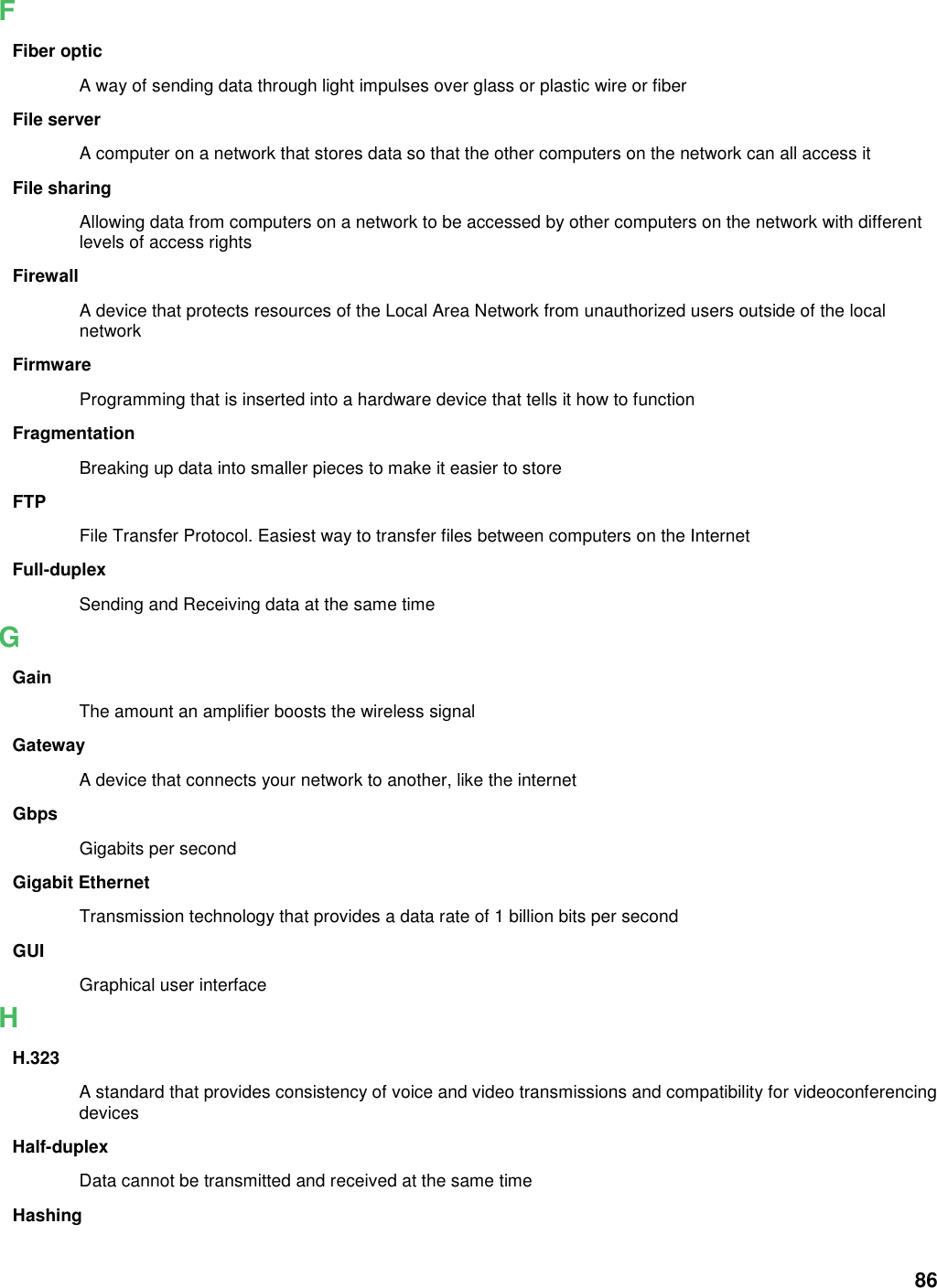 86 F Fiber optic A way of sending data through light impulses over glass or plastic wire or fiber File server A computer on a network that stores data so that the other computers on the network can all access it File sharing Allowing data from computers on a network to be accessed by other computers on the network with different levels of access rights Firewall A device that protects resources of the Local Area Network from unauthorized users outside of the local network Firmware Programming that is inserted into a hardware device that tells it how to function Fragmentation Breaking up data into smaller pieces to make it easier to store FTP File Transfer Protocol. Easiest way to transfer files between computers on the Internet Full-duplex Sending and Receiving data at the same time G Gain The amount an amplifier boosts the wireless signal Gateway A device that connects your network to another, like the internet Gbps Gigabits per second Gigabit Ethernet Transmission technology that provides a data rate of 1 billion bits per second GUI Graphical user interface H H.323 A standard that provides consistency of voice and video transmissions and compatibility for videoconferencing devices   Half-duplex Data cannot be transmitted and received at the same time Hashing 