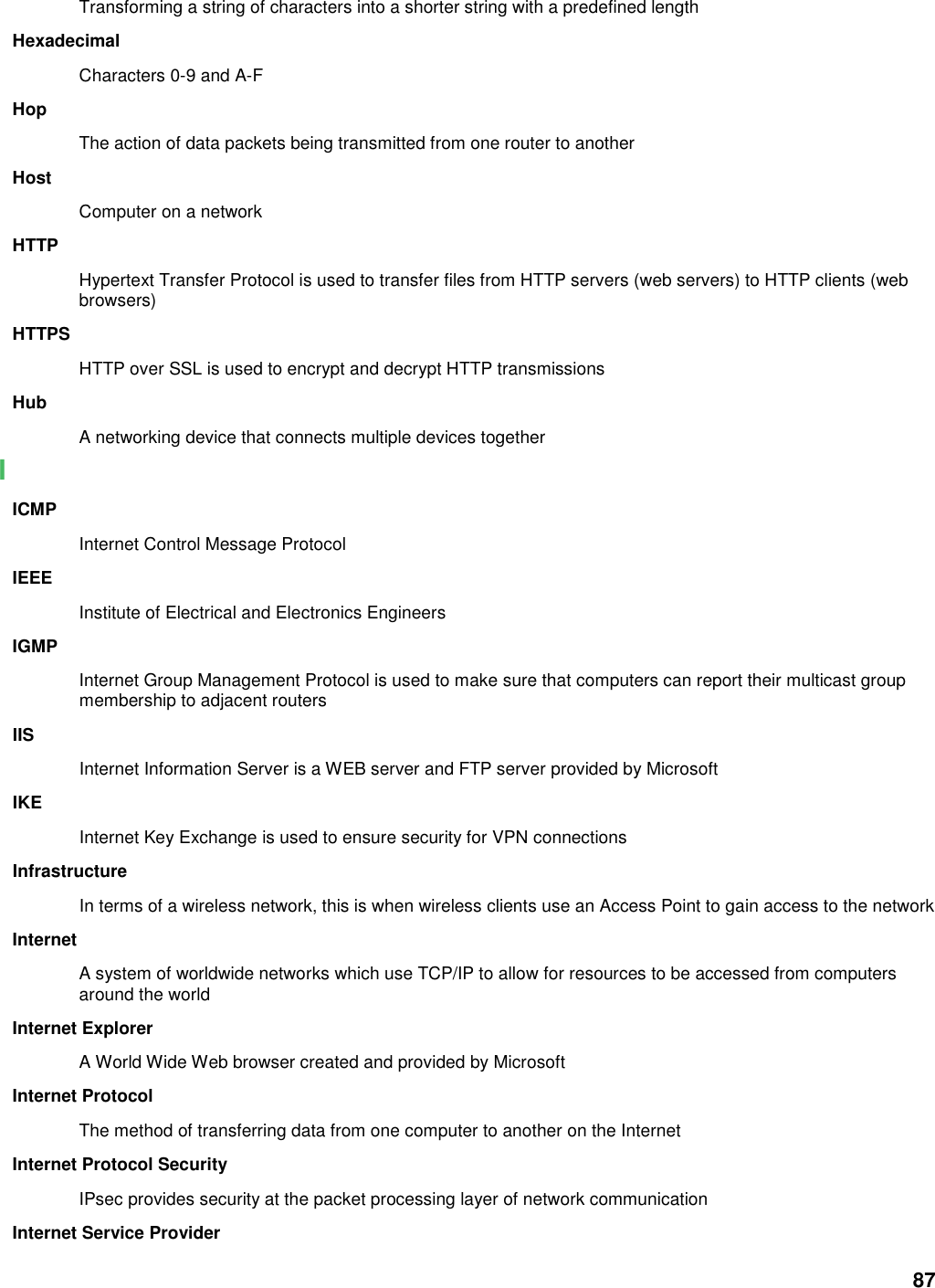 87 Transforming a string of characters into a shorter string with a predefined length Hexadecimal Characters 0-9 and A-F Hop The action of data packets being transmitted from one router to another Host Computer on a network HTTP Hypertext Transfer Protocol is used to transfer files from HTTP servers (web servers) to HTTP clients (web browsers) HTTPS HTTP over SSL is used to encrypt and decrypt HTTP transmissions Hub A networking device that connects multiple devices together I ICMP Internet Control Message Protocol IEEE Institute of Electrical and Electronics Engineers IGMP Internet Group Management Protocol is used to make sure that computers can report their multicast group membership to adjacent routers IIS Internet Information Server is a WEB server and FTP server provided by Microsoft IKE Internet Key Exchange is used to ensure security for VPN connections Infrastructure In terms of a wireless network, this is when wireless clients use an Access Point to gain access to the network Internet A system of worldwide networks which use TCP/IP to allow for resources to be accessed from computers around the world Internet Explorer A World Wide Web browser created and provided by Microsoft Internet Protocol The method of transferring data from one computer to another on the Internet Internet Protocol Security IPsec provides security at the packet processing layer of network communication Internet Service Provider 