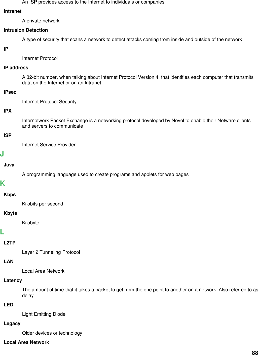 88 An ISP provides access to the Internet to individuals or companies Intranet A private network Intrusion Detection A type of security that scans a network to detect attacks coming from inside and outside of the network IP Internet Protocol IP address A 32-bit number, when talking about Internet Protocol Version 4, that identifies each computer that transmits data on the Internet or on an Intranet IPsec Internet Protocol Security IPX Internetwork Packet Exchange is a networking protocol developed by Novel to enable their Netware clients and servers to communicate ISP Internet Service Provider J Java A programming language used to create programs and applets for web pages K Kbps Kilobits per second Kbyte Kilobyte L L2TP Layer 2 Tunneling Protocol   LAN Local Area Network Latency The amount of time that it takes a packet to get from the one point to another on a network. Also referred to as delay LED Light Emitting Diode Legacy Older devices or technology Local Area Network 