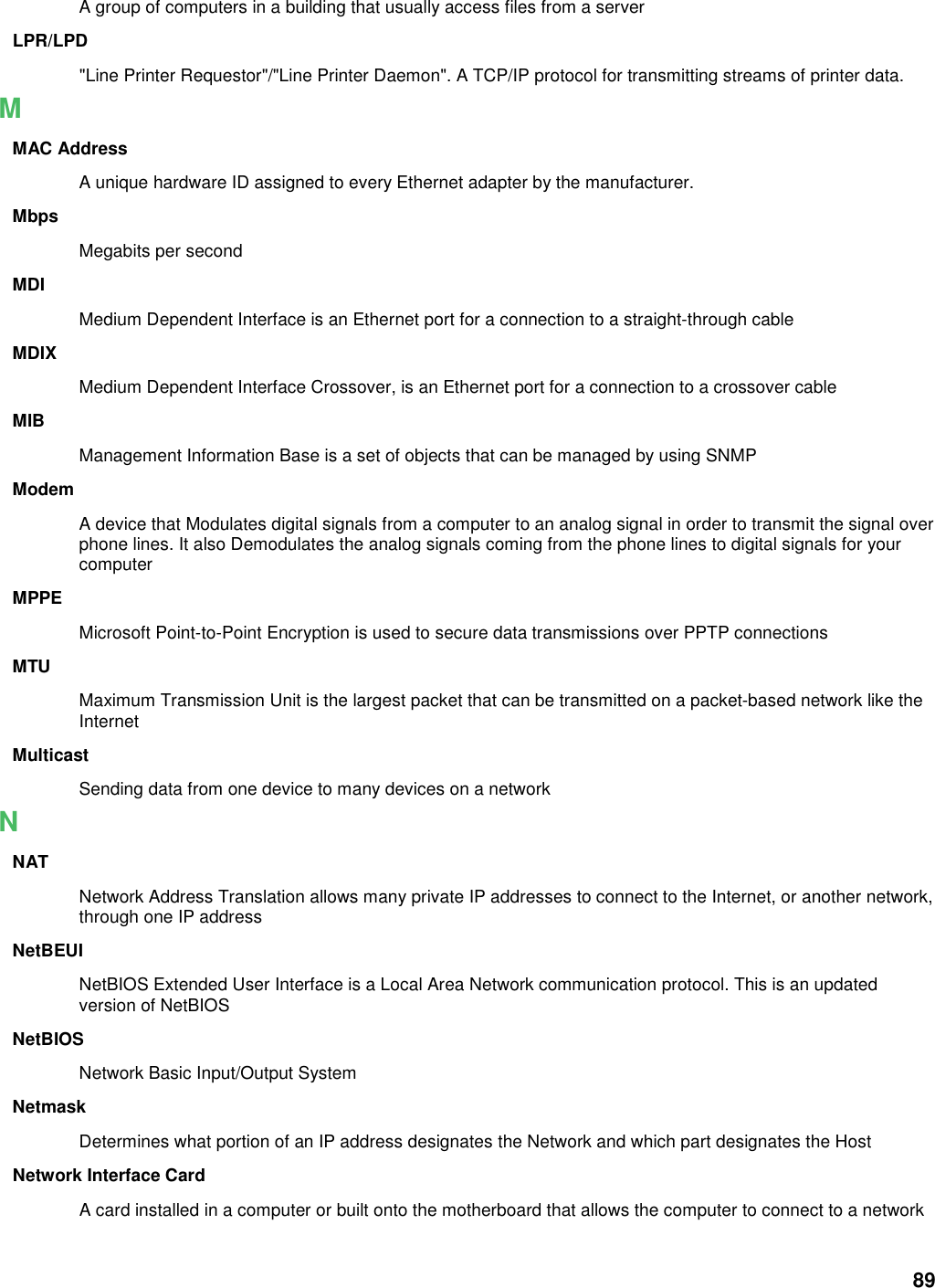 89 A group of computers in a building that usually access files from a server LPR/LPD &quot;Line Printer Requestor&quot;/&quot;Line Printer Daemon&quot;. A TCP/IP protocol for transmitting streams of printer data.   M MAC Address A unique hardware ID assigned to every Ethernet adapter by the manufacturer.   Mbps Megabits per second MDI Medium Dependent Interface is an Ethernet port for a connection to a straight-through cable MDIX Medium Dependent Interface Crossover, is an Ethernet port for a connection to a crossover cable MIB Management Information Base is a set of objects that can be managed by using SNMP Modem A device that Modulates digital signals from a computer to an analog signal in order to transmit the signal over phone lines. It also Demodulates the analog signals coming from the phone lines to digital signals for your computer MPPE Microsoft Point-to-Point Encryption is used to secure data transmissions over PPTP connections MTU Maximum Transmission Unit is the largest packet that can be transmitted on a packet-based network like the Internet Multicast Sending data from one device to many devices on a network N NAT Network Address Translation allows many private IP addresses to connect to the Internet, or another network, through one IP address NetBEUI NetBIOS Extended User Interface is a Local Area Network communication protocol. This is an updated version of NetBIOS NetBIOS Network Basic Input/Output System Netmask Determines what portion of an IP address designates the Network and which part designates the Host Network Interface Card A card installed in a computer or built onto the motherboard that allows the computer to connect to a network 