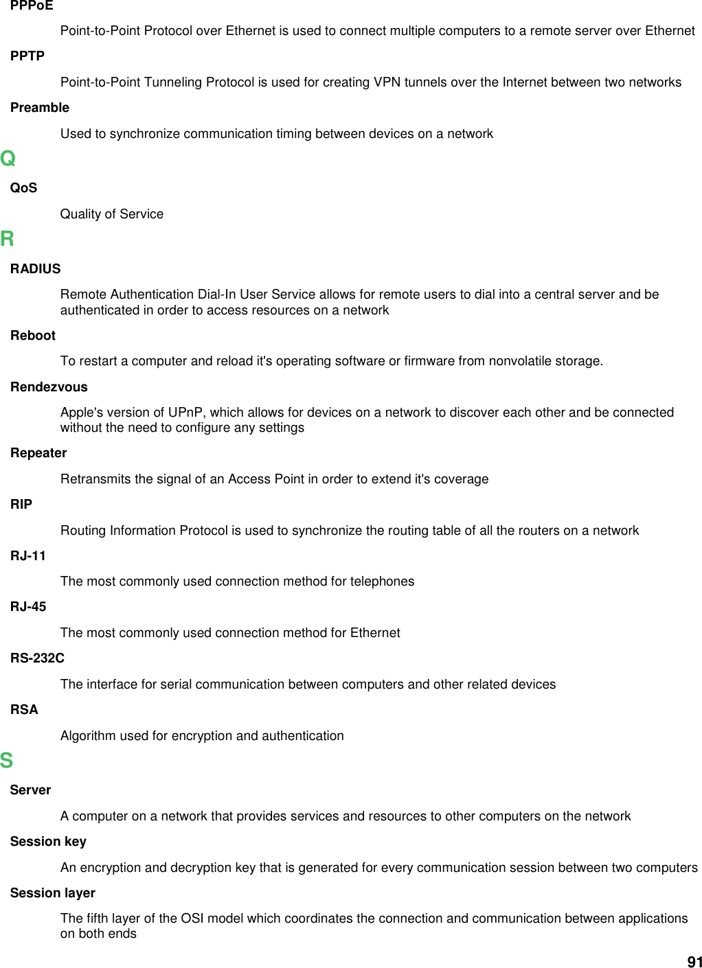 91 PPPoE Point-to-Point Protocol over Ethernet is used to connect multiple computers to a remote server over Ethernet PPTP Point-to-Point Tunneling Protocol is used for creating VPN tunnels over the Internet between two networks Preamble Used to synchronize communication timing between devices on a network Q QoS Quality of Service R RADIUS Remote Authentication Dial-In User Service allows for remote users to dial into a central server and be authenticated in order to access resources on a network Reboot To restart a computer and reload it&apos;s operating software or firmware from nonvolatile storage.   Rendezvous Apple&apos;s version of UPnP, which allows for devices on a network to discover each other and be connected without the need to configure any settings Repeater Retransmits the signal of an Access Point in order to extend it&apos;s coverage RIP Routing Information Protocol is used to synchronize the routing table of all the routers on a network RJ-11 The most commonly used connection method for telephones RJ-45 The most commonly used connection method for Ethernet RS-232C The interface for serial communication between computers and other related devices RSA Algorithm used for encryption and authentication S Server A computer on a network that provides services and resources to other computers on the network Session key An encryption and decryption key that is generated for every communication session between two computers Session layer The fifth layer of the OSI model which coordinates the connection and communication between applications on both ends 