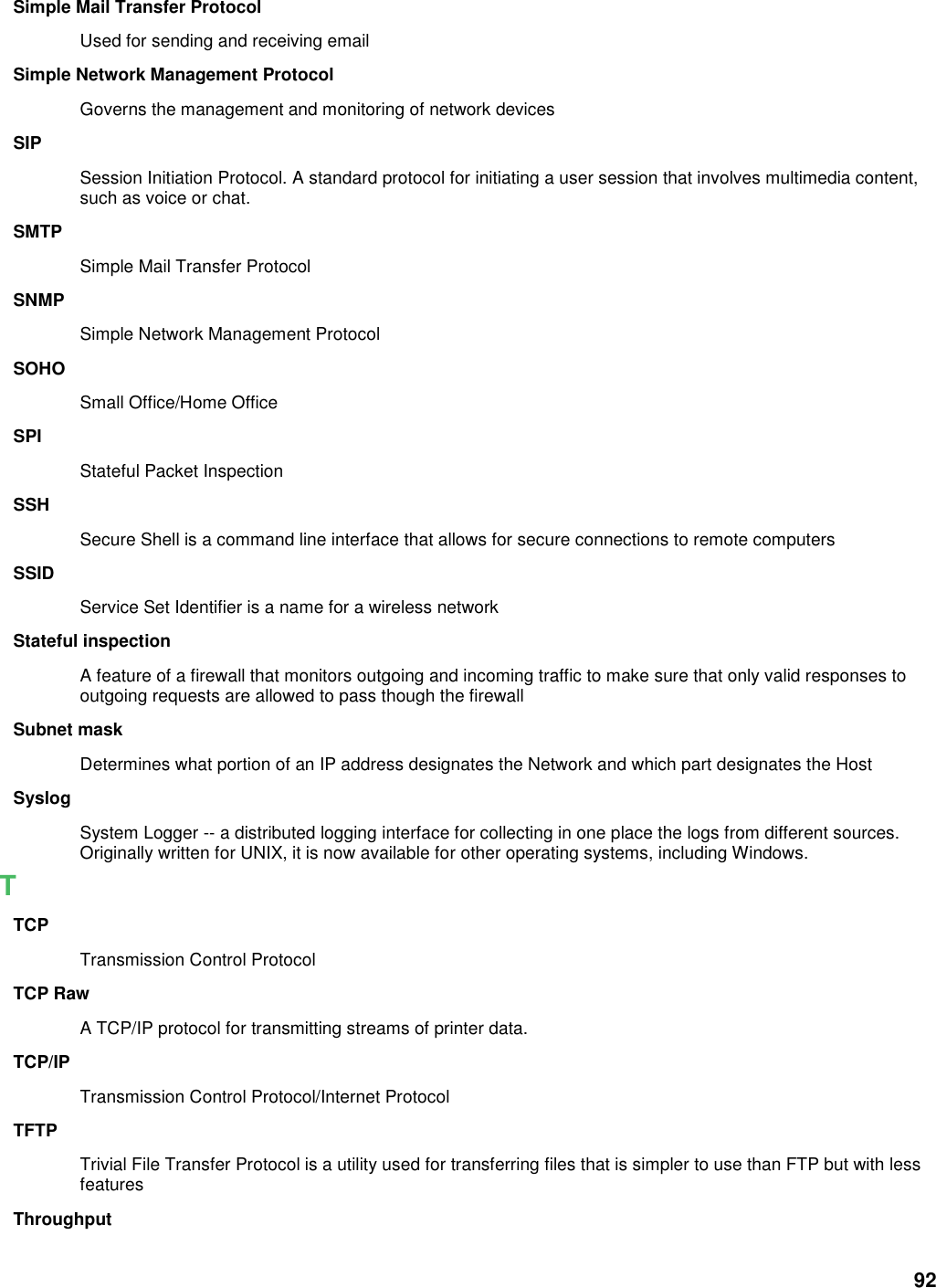 92 Simple Mail Transfer Protocol Used for sending and receiving email Simple Network Management Protocol Governs the management and monitoring of network devices SIP Session Initiation Protocol. A standard protocol for initiating a user session that involves multimedia content, such as voice or chat.   SMTP Simple Mail Transfer Protocol SNMP Simple Network Management Protocol SOHO Small Office/Home Office SPI Stateful Packet Inspection SSH Secure Shell is a command line interface that allows for secure connections to remote computers SSID Service Set Identifier is a name for a wireless network Stateful inspection A feature of a firewall that monitors outgoing and incoming traffic to make sure that only valid responses to outgoing requests are allowed to pass though the firewall Subnet mask Determines what portion of an IP address designates the Network and which part designates the Host Syslog System Logger -- a distributed logging interface for collecting in one place the logs from different sources. Originally written for UNIX, it is now available for other operating systems, including Windows.   T TCP Transmission Control Protocol TCP Raw A TCP/IP protocol for transmitting streams of printer data.   TCP/IP Transmission Control Protocol/Internet Protocol TFTP Trivial File Transfer Protocol is a utility used for transferring files that is simpler to use than FTP but with less features Throughput 