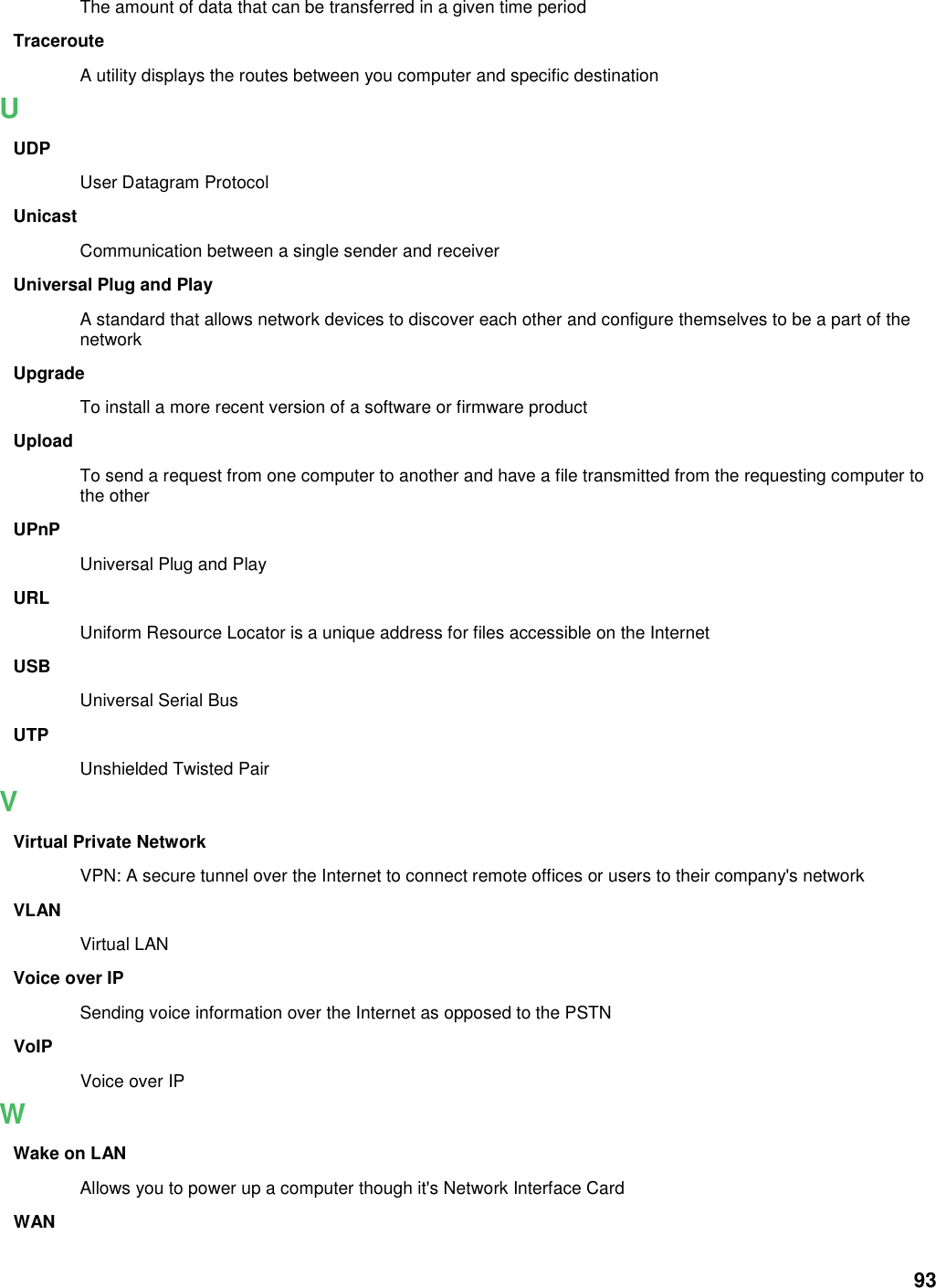 93 The amount of data that can be transferred in a given time period Traceroute A utility displays the routes between you computer and specific destination U UDP User Datagram Protocol Unicast Communication between a single sender and receiver Universal Plug and Play A standard that allows network devices to discover each other and configure themselves to be a part of the network Upgrade To install a more recent version of a software or firmware product Upload To send a request from one computer to another and have a file transmitted from the requesting computer to the other UPnP Universal Plug and Play URL Uniform Resource Locator is a unique address for files accessible on the Internet USB Universal Serial Bus   UTP Unshielded Twisted Pair V Virtual Private Network VPN: A secure tunnel over the Internet to connect remote offices or users to their company&apos;s network VLAN Virtual LAN Voice over IP Sending voice information over the Internet as opposed to the PSTN VoIP Voice over IP W Wake on LAN Allows you to power up a computer though it&apos;s Network Interface Card WAN 