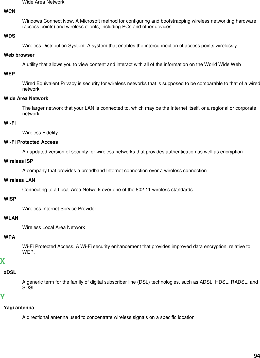 94 Wide Area Network WCN Windows Connect Now. A Microsoft method for configuring and bootstrapping wireless networking hardware (access points) and wireless clients, including PCs and other devices.   WDS Wireless Distribution System. A system that enables the interconnection of access points wirelessly.   Web browser A utility that allows you to view content and interact with all of the information on the World Wide Web WEP Wired Equivalent Privacy is security for wireless networks that is supposed to be comparable to that of a wired network Wide Area Network The larger network that your LAN is connected to, which may be the Internet itself, or a regional or corporate network Wi-Fi Wireless Fidelity Wi-Fi Protected Access An updated version of security for wireless networks that provides authentication as well as encryption Wireless ISP A company that provides a broadband Internet connection over a wireless connection Wireless LAN Connecting to a Local Area Network over one of the 802.11 wireless standards WISP Wireless Internet Service Provider WLAN Wireless Local Area Network WPA Wi-Fi Protected Access. A Wi-Fi security enhancement that provides improved data encryption, relative to WEP.   X xDSL A generic term for the family of digital subscriber line (DSL) technologies, such as ADSL, HDSL, RADSL, and SDSL.   Y Yagi antenna A directional antenna used to concentrate wireless signals on a specific location  