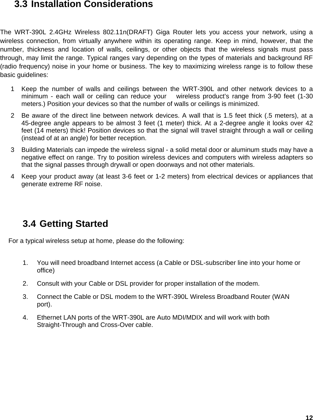 12 3.3 Installation Considerations  The WRT-390L 2.4GHz Wireless 802.11n(DRAFT) Giga Router lets you access your network, using a wireless connection, from virtually anywhere within its operating range. Keep in mind, however, that the number, thickness and location of walls, ceilings, or other objects that the wireless signals must pass through, may limit the range. Typical ranges vary depending on the types of materials and background RF (radio frequency) noise in your home or business. The key to maximizing wireless range is to follow these basic guidelines:   1  Keep the number of walls and ceilings between the WRT-390L and other network devices to a minimum - each wall or ceiling can reduce your   wireless product’s range from 3-90 feet (1-30 meters.) Position your devices so that the number of walls or ceilings is minimized.   2  Be aware of the direct line between network devices. A wall that is 1.5 feet thick (.5 meters), at a 45-degree angle appears to be almost 3 feet (1 meter) thick. At a 2-degree angle it looks over 42 feet (14 meters) thick! Position devices so that the signal will travel straight through a wall or ceiling (instead of at an angle) for better reception.   3  Building Materials can impede the wireless signal - a solid metal door or aluminum studs may have a negative effect on range. Try to position wireless devices and computers with wireless adapters so that the signal passes through drywall or open doorways and not other materials.   4  Keep your product away (at least 3-6 feet or 1-2 meters) from electrical devices or appliances that generate extreme RF noise. 3.4 Getting Started  For a typical wireless setup at home, please do the following:   1.  You will need broadband Internet access (a Cable or DSL-subscriber line into your home or office)  2.  Consult with your Cable or DSL provider for proper installation of the modem.   3.  Connect the Cable or DSL modem to the WRT-390L Wireless Broadband Router (WAN port).  4.  Ethernet LAN ports of the WRT-390L are Auto MDI/MDIX and will work with both Straight-Through and Cross-Over cable.   