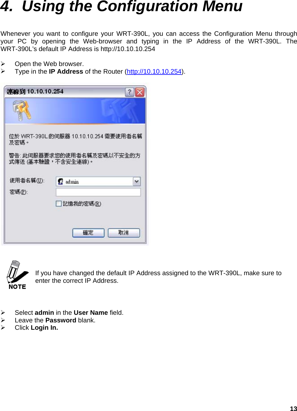 13 4.  Using the Configuration Menu  Whenever you want to configure your WRT-390L, you can access the Configuration Menu through your PC by opening the Web-browser and typing in the IP Address of the WRT-390L. The WRT-390L’s default IP Address is http://10.10.10.254    Open the Web browser.   Type in the IP Address of the Router (http://10.10.10.254).      If you have changed the default IP Address assigned to the WRT-390L, make sure to enter the correct IP Address.      Select admin in the User Name field.   Leave the Password blank.   Click Login In.  