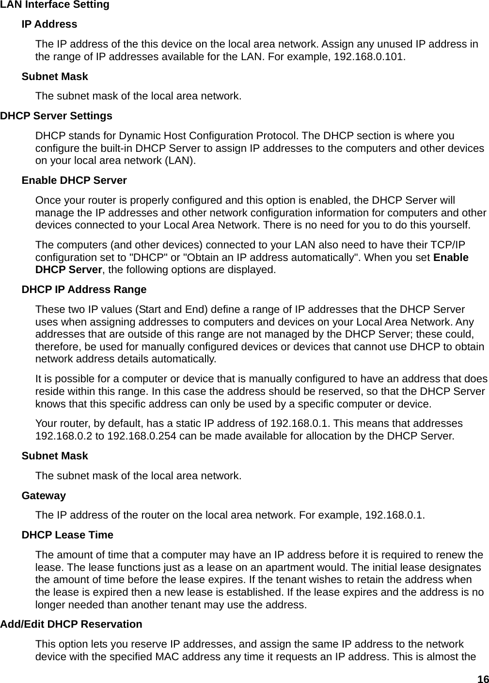16 LAN Interface Setting IP Address   The IP address of the this device on the local area network. Assign any unused IP address in the range of IP addresses available for the LAN. For example, 192.168.0.101.   Subnet Mask   The subnet mask of the local area network.   DHCP Server Settings   DHCP stands for Dynamic Host Configuration Protocol. The DHCP section is where you configure the built-in DHCP Server to assign IP addresses to the computers and other devices on your local area network (LAN).   Enable DHCP Server   Once your router is properly configured and this option is enabled, the DHCP Server will manage the IP addresses and other network configuration information for computers and other devices connected to your Local Area Network. There is no need for you to do this yourself.   The computers (and other devices) connected to your LAN also need to have their TCP/IP configuration set to &quot;DHCP&quot; or &quot;Obtain an IP address automatically&quot;. When you set Enable DHCP Server, the following options are displayed. DHCP IP Address Range   These two IP values (Start and End) define a range of IP addresses that the DHCP Server uses when assigning addresses to computers and devices on your Local Area Network. Any addresses that are outside of this range are not managed by the DHCP Server; these could, therefore, be used for manually configured devices or devices that cannot use DHCP to obtain network address details automatically.   It is possible for a computer or device that is manually configured to have an address that does reside within this range. In this case the address should be reserved, so that the DHCP Server knows that this specific address can only be used by a specific computer or device.   Your router, by default, has a static IP address of 192.168.0.1. This means that addresses 192.168.0.2 to 192.168.0.254 can be made available for allocation by the DHCP Server.   Subnet Mask   The subnet mask of the local area network.   Gateway  The IP address of the router on the local area network. For example, 192.168.0.1.   DHCP Lease Time   The amount of time that a computer may have an IP address before it is required to renew the lease. The lease functions just as a lease on an apartment would. The initial lease designates the amount of time before the lease expires. If the tenant wishes to retain the address when the lease is expired then a new lease is established. If the lease expires and the address is no longer needed than another tenant may use the address.   Add/Edit DHCP Reservation   This option lets you reserve IP addresses, and assign the same IP address to the network device with the specified MAC address any time it requests an IP address. This is almost the 