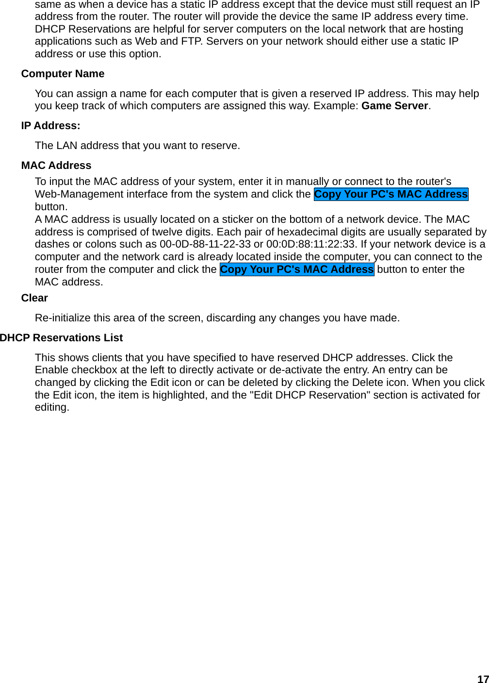 17 same as when a device has a static IP address except that the device must still request an IP address from the router. The router will provide the device the same IP address every time. DHCP Reservations are helpful for server computers on the local network that are hosting applications such as Web and FTP. Servers on your network should either use a static IP address or use this option.   Computer Name   You can assign a name for each computer that is given a reserved IP address. This may help you keep track of which computers are assigned this way. Example: Game Server.  IP Address:   The LAN address that you want to reserve.   MAC Address   To input the MAC address of your system, enter it in manually or connect to the router&apos;s Web-Management interface from the system and click the Copy Your PC&apos;s MAC Address button.  A MAC address is usually located on a sticker on the bottom of a network device. The MAC address is comprised of twelve digits. Each pair of hexadecimal digits are usually separated by dashes or colons such as 00-0D-88-11-22-33 or 00:0D:88:11:22:33. If your network device is a computer and the network card is already located inside the computer, you can connect to the router from the computer and click the Copy Your PC&apos;s MAC Address button to enter the MAC address.   Clear  Re-initialize this area of the screen, discarding any changes you have made.   DHCP Reservations List   This shows clients that you have specified to have reserved DHCP addresses. Click the Enable checkbox at the left to directly activate or de-activate the entry. An entry can be changed by clicking the Edit icon or can be deleted by clicking the Delete icon. When you click the Edit icon, the item is highlighted, and the &quot;Edit DHCP Reservation&quot; section is activated for editing.      