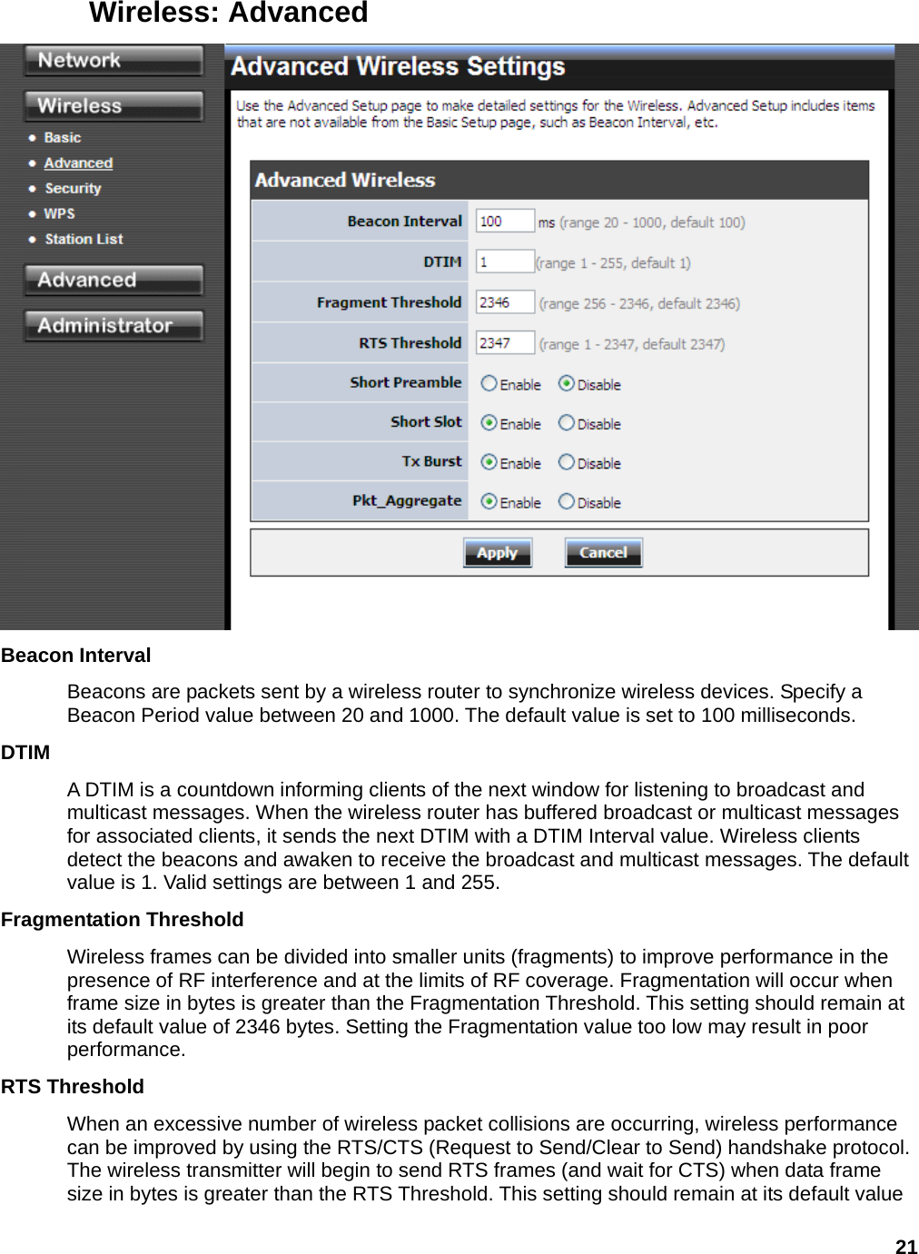 21 Wireless: Advanced  Beacon Interval   Beacons are packets sent by a wireless router to synchronize wireless devices. Specify a Beacon Period value between 20 and 1000. The default value is set to 100 milliseconds.   DTIM  A DTIM is a countdown informing clients of the next window for listening to broadcast and multicast messages. When the wireless router has buffered broadcast or multicast messages for associated clients, it sends the next DTIM with a DTIM Interval value. Wireless clients detect the beacons and awaken to receive the broadcast and multicast messages. The default value is 1. Valid settings are between 1 and 255.   Fragmentation Threshold   Wireless frames can be divided into smaller units (fragments) to improve performance in the presence of RF interference and at the limits of RF coverage. Fragmentation will occur when frame size in bytes is greater than the Fragmentation Threshold. This setting should remain at its default value of 2346 bytes. Setting the Fragmentation value too low may result in poor performance.  RTS Threshold   When an excessive number of wireless packet collisions are occurring, wireless performance can be improved by using the RTS/CTS (Request to Send/Clear to Send) handshake protocol. The wireless transmitter will begin to send RTS frames (and wait for CTS) when data frame size in bytes is greater than the RTS Threshold. This setting should remain at its default value 
