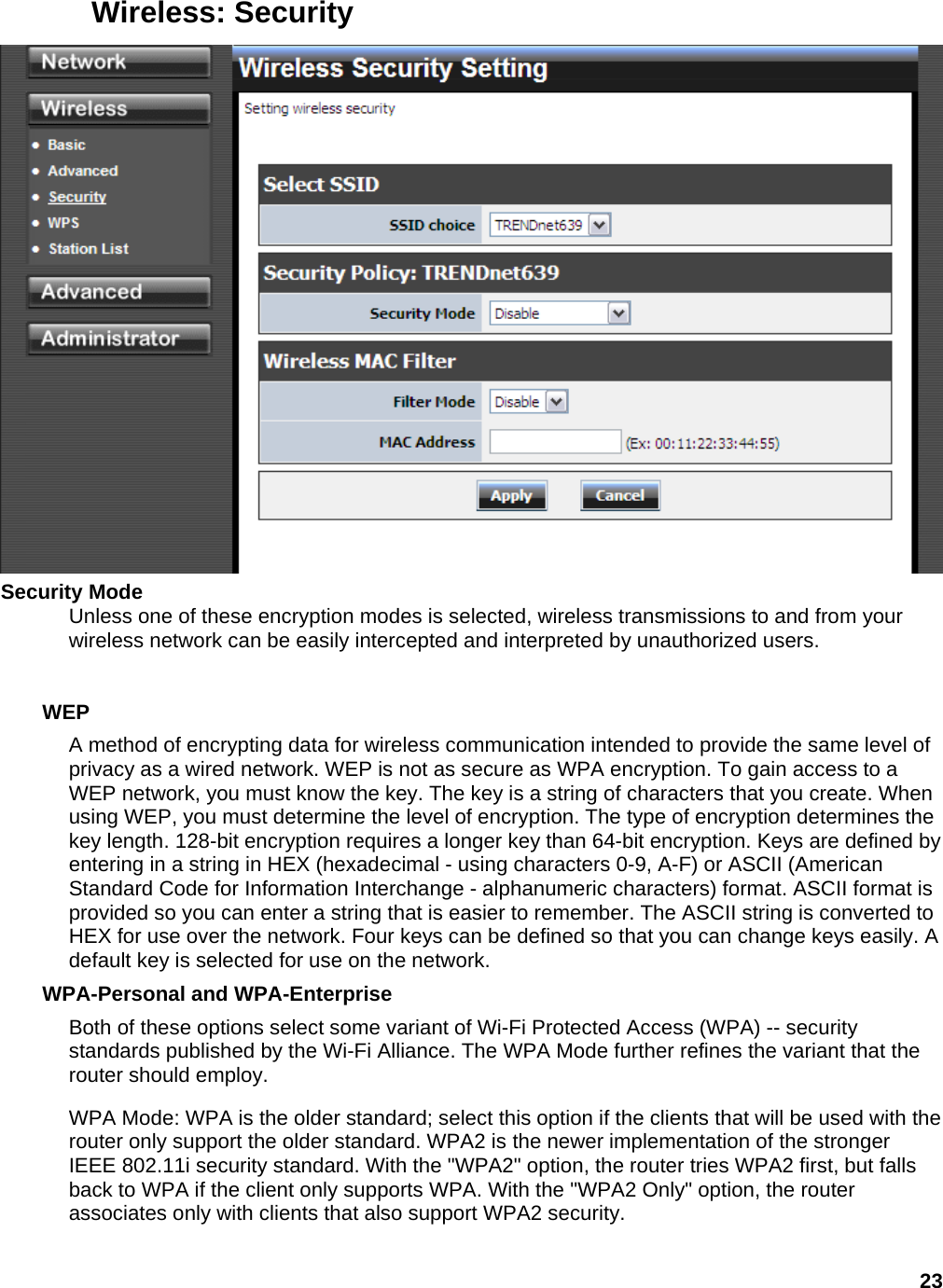 23 Wireless: Security  Security Mode   Unless one of these encryption modes is selected, wireless transmissions to and from your wireless network can be easily intercepted and interpreted by unauthorized users.     WEP  A method of encrypting data for wireless communication intended to provide the same level of privacy as a wired network. WEP is not as secure as WPA encryption. To gain access to a WEP network, you must know the key. The key is a string of characters that you create. When using WEP, you must determine the level of encryption. The type of encryption determines the key length. 128-bit encryption requires a longer key than 64-bit encryption. Keys are defined by entering in a string in HEX (hexadecimal - using characters 0-9, A-F) or ASCII (American Standard Code for Information Interchange - alphanumeric characters) format. ASCII format is provided so you can enter a string that is easier to remember. The ASCII string is converted to HEX for use over the network. Four keys can be defined so that you can change keys easily. A default key is selected for use on the network.   WPA-Personal and WPA-Enterprise   Both of these options select some variant of Wi-Fi Protected Access (WPA) -- security standards published by the Wi-Fi Alliance. The WPA Mode further refines the variant that the router should employ.   WPA Mode: WPA is the older standard; select this option if the clients that will be used with the router only support the older standard. WPA2 is the newer implementation of the stronger IEEE 802.11i security standard. With the &quot;WPA2&quot; option, the router tries WPA2 first, but falls back to WPA if the client only supports WPA. With the &quot;WPA2 Only&quot; option, the router associates only with clients that also support WPA2 security.   