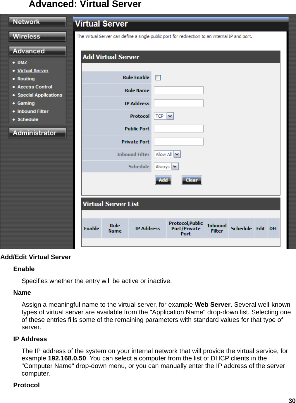 30 Advanced: Virtual Server  Add/Edit Virtual Server   Enable  Specifies whether the entry will be active or inactive.   Name  Assign a meaningful name to the virtual server, for example Web Server. Several well-known types of virtual server are available from the &quot;Application Name&quot; drop-down list. Selecting one of these entries fills some of the remaining parameters with standard values for that type of server.  IP Address   The IP address of the system on your internal network that will provide the virtual service, for example 192.168.0.50. You can select a computer from the list of DHCP clients in the &quot;Computer Name&quot; drop-down menu, or you can manually enter the IP address of the server computer.  Protocol  