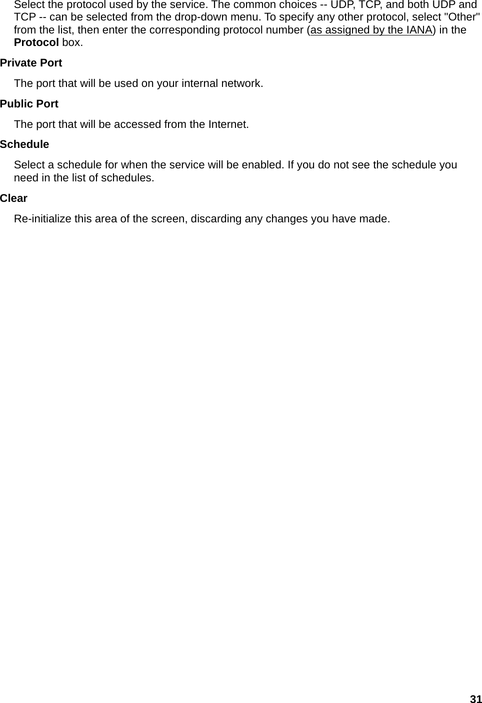 31 Select the protocol used by the service. The common choices -- UDP, TCP, and both UDP and TCP -- can be selected from the drop-down menu. To specify any other protocol, select &quot;Other&quot; from the list, then enter the corresponding protocol number (as assigned by the IANA) in the Protocol box.   Private Port   The port that will be used on your internal network.   Public Port   The port that will be accessed from the Internet.   Schedule  Select a schedule for when the service will be enabled. If you do not see the schedule you need in the list of schedules.   Clear  Re-initialize this area of the screen, discarding any changes you have made. 