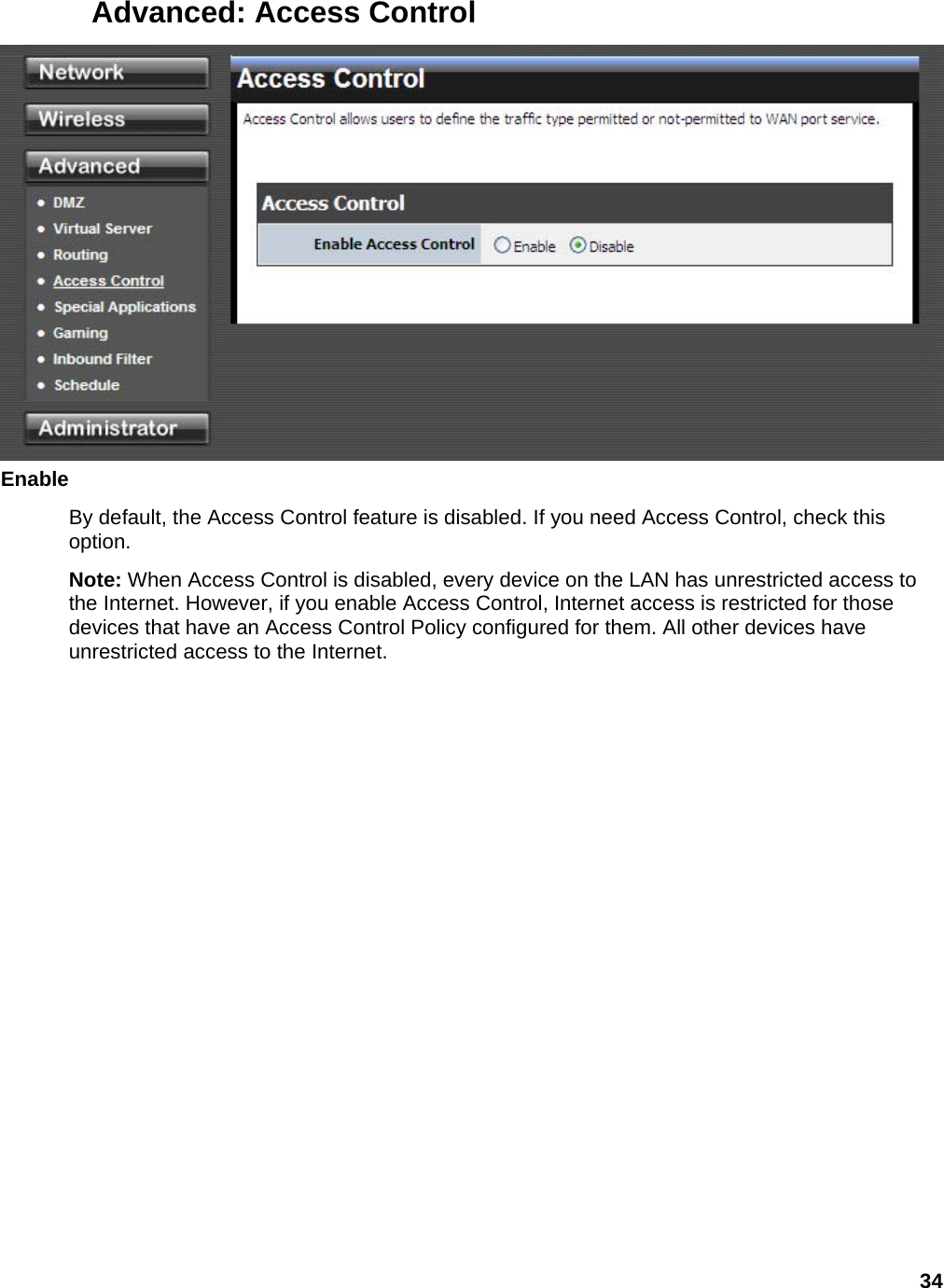 34 Advanced: Access Control  Enable  By default, the Access Control feature is disabled. If you need Access Control, check this option.  Note: When Access Control is disabled, every device on the LAN has unrestricted access to the Internet. However, if you enable Access Control, Internet access is restricted for those devices that have an Access Control Policy configured for them. All other devices have unrestricted access to the Internet.   