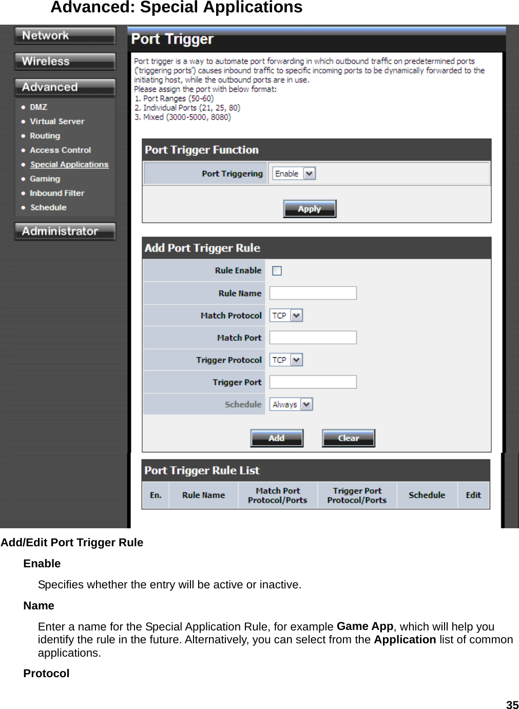 35 Advanced: Special Applications  Add/Edit Port Trigger Rule Enable  Specifies whether the entry will be active or inactive.   Name  Enter a name for the Special Application Rule, for example Game App, which will help you identify the rule in the future. Alternatively, you can select from the Application list of common applications.  Protocol  