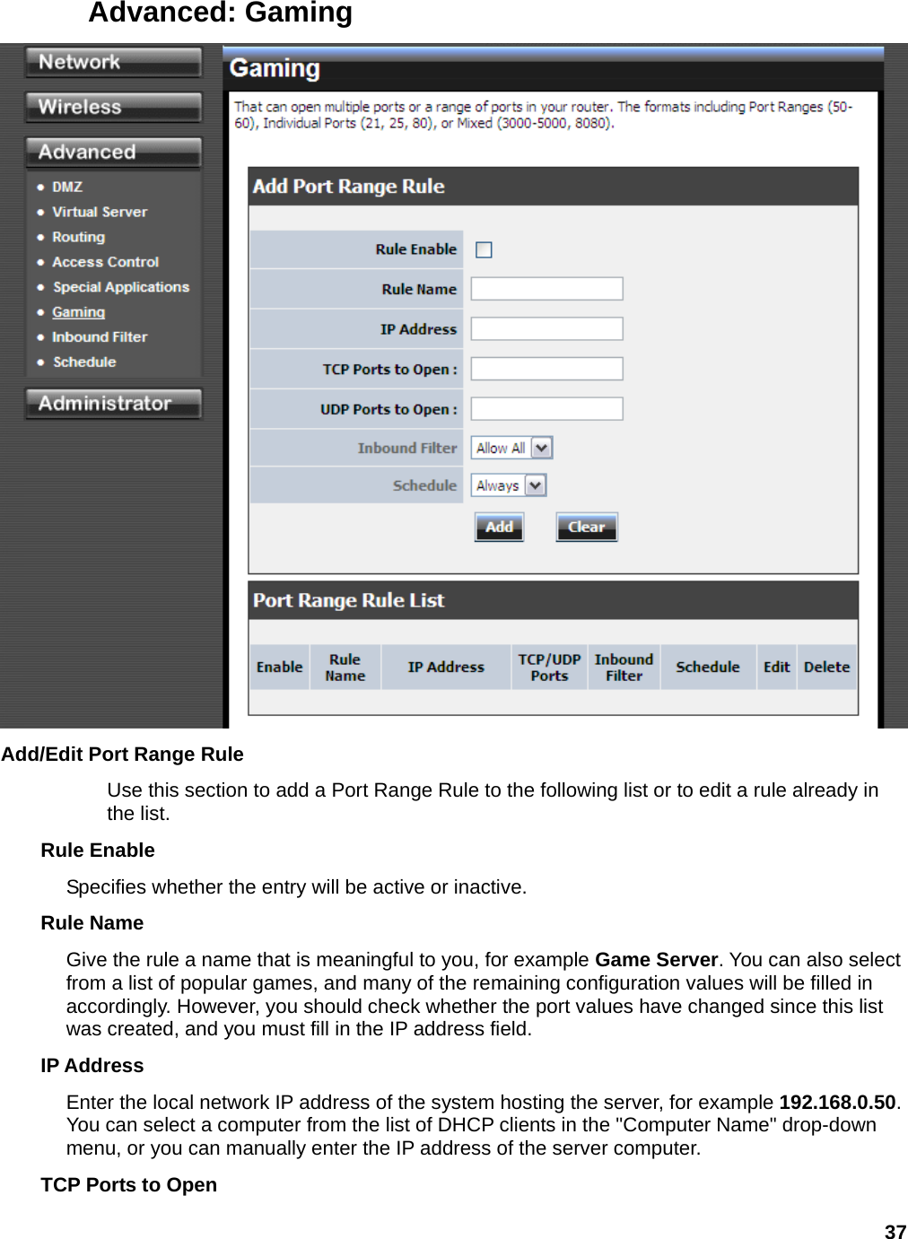 37 Advanced: Gaming  Add/Edit Port Range Rule   Use this section to add a Port Range Rule to the following list or to edit a rule already in the list.   Rule Enable   Specifies whether the entry will be active or inactive.   Rule Name   Give the rule a name that is meaningful to you, for example Game Server. You can also select from a list of popular games, and many of the remaining configuration values will be filled in accordingly. However, you should check whether the port values have changed since this list was created, and you must fill in the IP address field.   IP Address   Enter the local network IP address of the system hosting the server, for example 192.168.0.50. You can select a computer from the list of DHCP clients in the &quot;Computer Name&quot; drop-down menu, or you can manually enter the IP address of the server computer.   TCP Ports to Open 
