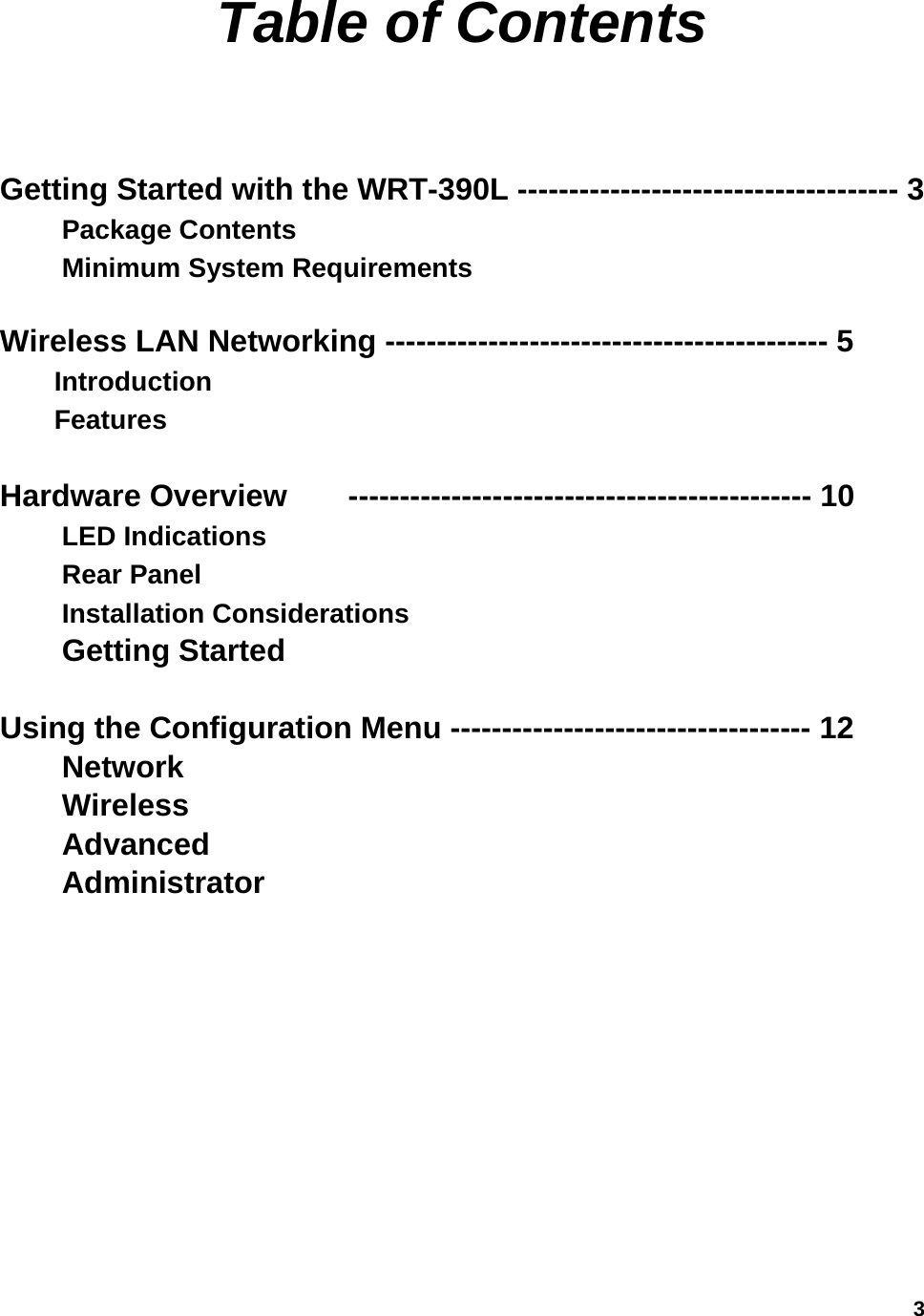  3Table of Contents  Getting Started with the WRT-390L -------------------------------------3         Package Contents                                                  Minimum System Requirements               Wireless LAN Networking ------------------------------------------- 5       Introduction    Features                 Hardware Overview  --------------------------------------------- 10            LED Indications    Rear Panel       Installation Considerations      Getting Started          Using the Configuration Menu ----------------------------------- 12            Network  Wireless Advanced   Administrator            
