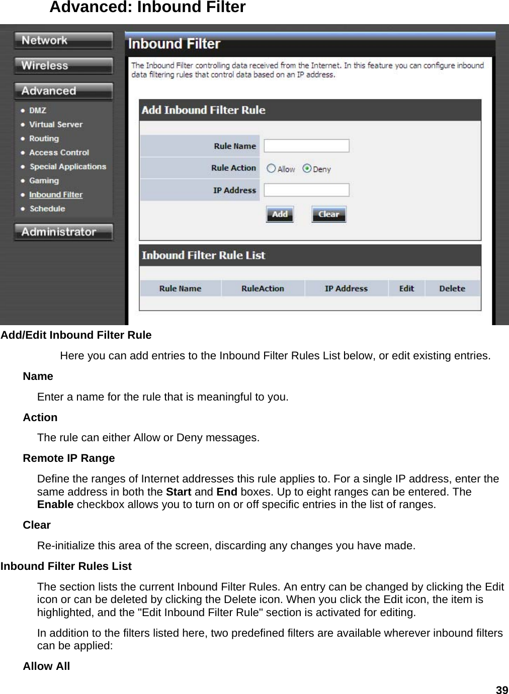 39 Advanced: Inbound Filter  Add/Edit Inbound Filter Rule   Here you can add entries to the Inbound Filter Rules List below, or edit existing entries.   Name  Enter a name for the rule that is meaningful to you.   Action  The rule can either Allow or Deny messages.   Remote IP Range   Define the ranges of Internet addresses this rule applies to. For a single IP address, enter the same address in both the Start and End boxes. Up to eight ranges can be entered. The Enable checkbox allows you to turn on or off specific entries in the list of ranges.   Clear  Re-initialize this area of the screen, discarding any changes you have made.   Inbound Filter Rules List   The section lists the current Inbound Filter Rules. An entry can be changed by clicking the Edit icon or can be deleted by clicking the Delete icon. When you click the Edit icon, the item is highlighted, and the &quot;Edit Inbound Filter Rule&quot; section is activated for editing.   In addition to the filters listed here, two predefined filters are available wherever inbound filters can be applied:   Allow All   