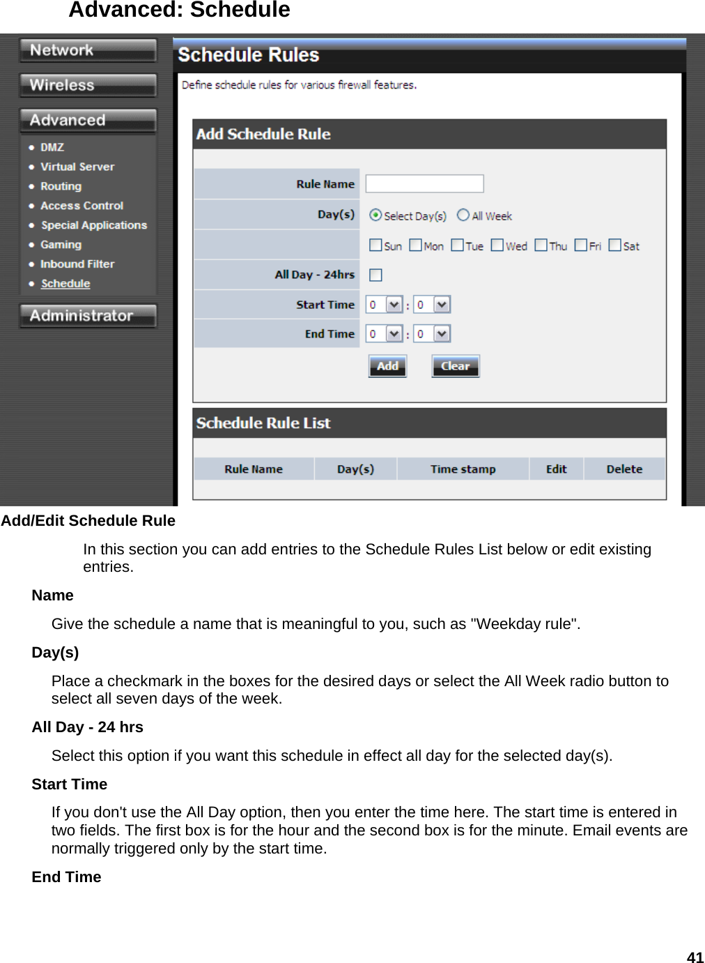41 Advanced: Schedule  Add/Edit Schedule Rule   In this section you can add entries to the Schedule Rules List below or edit existing entries.  Name  Give the schedule a name that is meaningful to you, such as &quot;Weekday rule&quot;.   Day(s)  Place a checkmark in the boxes for the desired days or select the All Week radio button to select all seven days of the week.   All Day - 24 hrs   Select this option if you want this schedule in effect all day for the selected day(s).   Start Time   If you don&apos;t use the All Day option, then you enter the time here. The start time is entered in two fields. The first box is for the hour and the second box is for the minute. Email events are normally triggered only by the start time.   End Time   