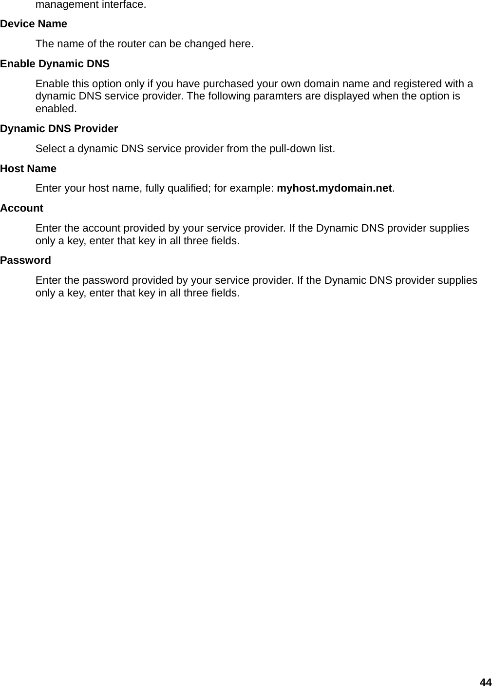 44 management interface.   Device Name   The name of the router can be changed here. Enable Dynamic DNS   Enable this option only if you have purchased your own domain name and registered with a dynamic DNS service provider. The following paramters are displayed when the option is enabled.  Dynamic DNS Provider   Select a dynamic DNS service provider from the pull-down list.   Host Name   Enter your host name, fully qualified; for example: myhost.mydomain.net.  Account  Enter the account provided by your service provider. If the Dynamic DNS provider supplies only a key, enter that key in all three fields.   Password  Enter the password provided by your service provider. If the Dynamic DNS provider supplies only a key, enter that key in all three fields.       
