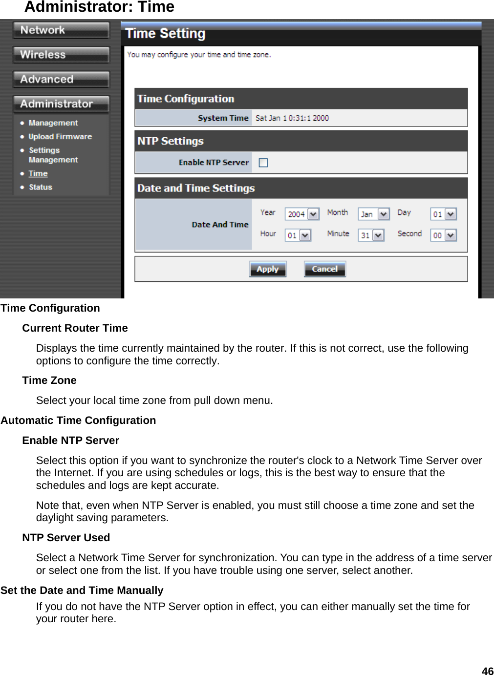 46 Administrator: Time  Time Configuration   Current Router Time   Displays the time currently maintained by the router. If this is not correct, use the following options to configure the time correctly.   Time Zone   Select your local time zone from pull down menu.   Automatic Time Configuration   Enable NTP Server   Select this option if you want to synchronize the router&apos;s clock to a Network Time Server over the Internet. If you are using schedules or logs, this is the best way to ensure that the schedules and logs are kept accurate.   Note that, even when NTP Server is enabled, you must still choose a time zone and set the daylight saving parameters.   NTP Server Used   Select a Network Time Server for synchronization. You can type in the address of a time server or select one from the list. If you have trouble using one server, select another.   Set the Date and Time Manually   If you do not have the NTP Server option in effect, you can either manually set the time for your router here.   