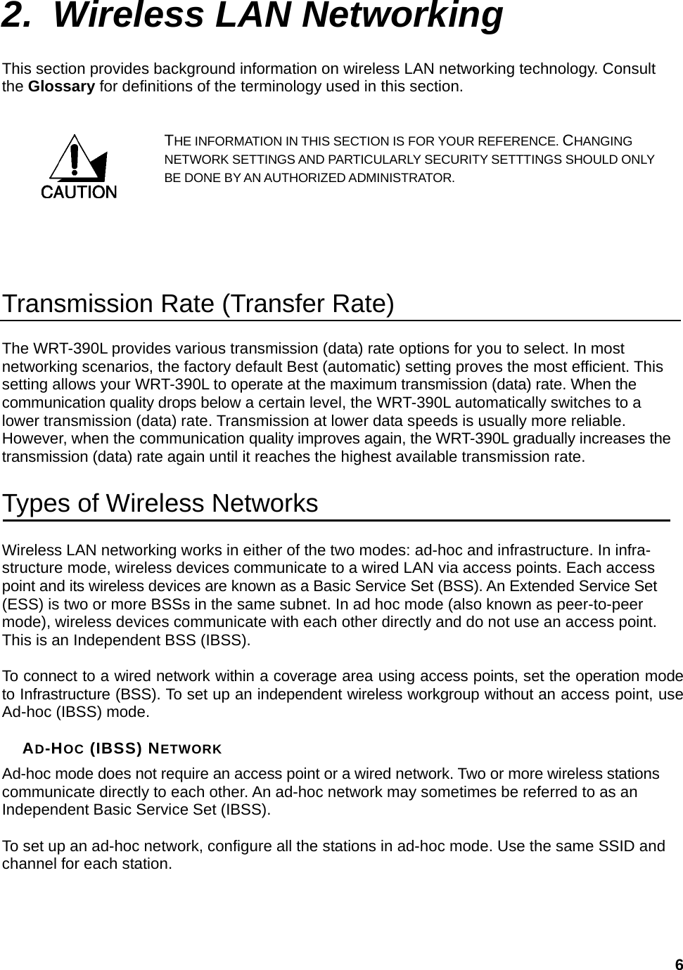  62. Wireless LAN Networking This section provides background information on wireless LAN networking technology. Consult the Glossary for definitions of the terminology used in this section. THE INFORMATION IN THIS SECTION IS FOR YOUR REFERENCE. CHANGING NETWORK SETTINGS AND PARTICULARLY SECURITY SETTTINGS SHOULD ONLY BE DONE BY AN AUTHORIZED ADMINISTRATOR.   Transmission Rate (Transfer Rate) The WRT-390L provides various transmission (data) rate options for you to select. In most networking scenarios, the factory default Best (automatic) setting proves the most efficient. This setting allows your WRT-390L to operate at the maximum transmission (data) rate. When the communication quality drops below a certain level, the WRT-390L automatically switches to a lower transmission (data) rate. Transmission at lower data speeds is usually more reliable. However, when the communication quality improves again, the WRT-390L gradually increases the transmission (data) rate again until it reaches the highest available transmission rate. Types of Wireless Networks Wireless LAN networking works in either of the two modes: ad-hoc and infrastructure. In infra-structure mode, wireless devices communicate to a wired LAN via access points. Each access point and its wireless devices are known as a Basic Service Set (BSS). An Extended Service Set (ESS) is two or more BSSs in the same subnet. In ad hoc mode (also known as peer-to-peer mode), wireless devices communicate with each other directly and do not use an access point. This is an Independent BSS (IBSS).  To connect to a wired network within a coverage area using access points, set the operation mode to Infrastructure (BSS). To set up an independent wireless workgroup without an access point, use Ad-hoc (IBSS) mode.  AD-HOC (IBSS) NETWORK Ad-hoc mode does not require an access point or a wired network. Two or more wireless stations communicate directly to each other. An ad-hoc network may sometimes be referred to as an Independent Basic Service Set (IBSS).  To set up an ad-hoc network, configure all the stations in ad-hoc mode. Use the same SSID and channel for each station.  
