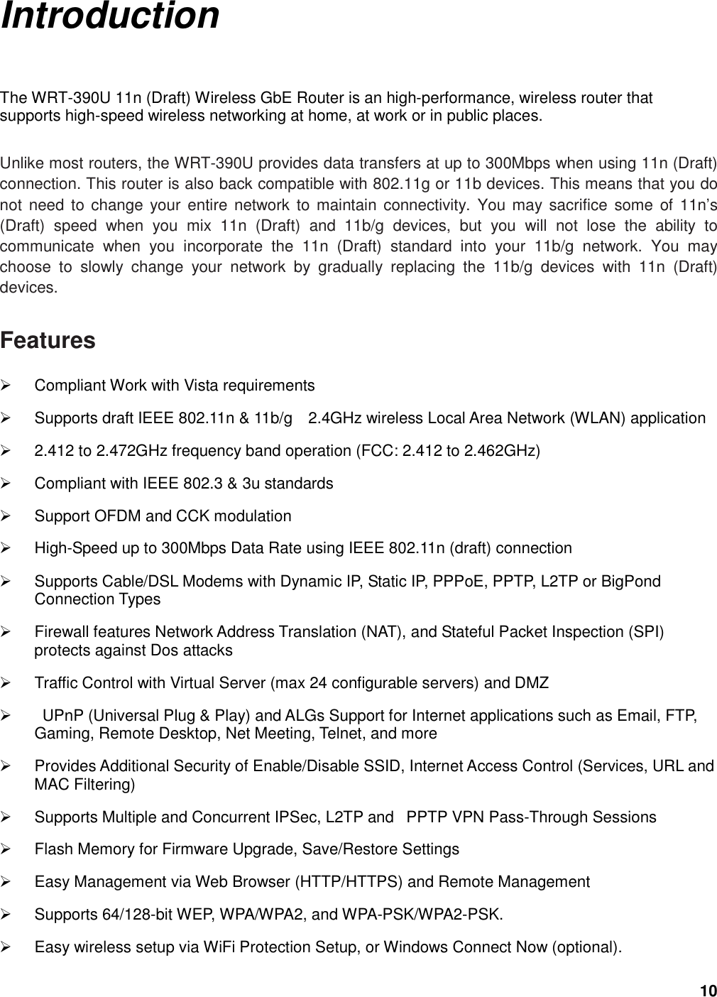 10 Introduction The WRT-390U 11n (Draft) Wireless GbE Router is an high-performance, wireless router that supports high-speed wireless networking at home, at work or in public places.    Unlike most routers, the WRT-390U provides data transfers at up to 300Mbps when using 11n (Draft) connection. This router is also back compatible with 802.11g or 11b devices. This means that you do not  need to change  your entire network to  maintain  connectivity.  You may sacrifice  some  of 11n’s (Draft)  speed  when  you  mix  11n  (Draft)  and  11b/g  devices,  but  you  will  not  lose  the  ability  to communicate  when  you  incorporate  the  11n  (Draft)  standard  into  your  11b/g  network.  You  may choose  to  slowly  change  your  network  by  gradually  replacing  the  11b/g  devices  with  11n  (Draft) devices.    Features   Compliant Work with Vista requirements   Supports draft IEEE 802.11n &amp; 11b/g    2.4GHz wireless Local Area Network (WLAN) application     2.412 to 2.472GHz frequency band operation (FCC: 2.412 to 2.462GHz)   Compliant with IEEE 802.3 &amp; 3u standards   Support OFDM and CCK modulation     High-Speed up to 300Mbps Data Rate using IEEE 802.11n (draft) connection   Supports Cable/DSL Modems with Dynamic IP, Static IP, PPPoE, PPTP, L2TP or BigPond Connection Types   Firewall features Network Address Translation (NAT), and Stateful Packet Inspection (SPI) protects against Dos attacks   Traffic Control with Virtual Server (max 24 configurable servers) and DMZ     UPnP (Universal Plug &amp; Play) and ALGs Support for Internet applications such as Email, FTP, Gaming, Remote Desktop, Net Meeting, Telnet, and more   Provides Additional Security of Enable/Disable SSID, Internet Access Control (Services, URL and MAC Filtering)   Supports Multiple and Concurrent IPSec, L2TP and   PPTP VPN Pass-Through Sessions     Flash Memory for Firmware Upgrade, Save/Restore Settings   Easy Management via Web Browser (HTTP/HTTPS) and Remote Management     Supports 64/128-bit WEP, WPA/WPA2, and WPA-PSK/WPA2-PSK.   Easy wireless setup via WiFi Protection Setup, or Windows Connect Now (optional). 
