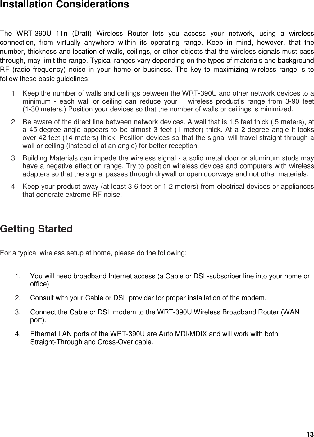 13 Installation Considerations  The  WRT-390U  11n  (Draft)  Wireless  Router  lets  you  access  your  network,  using  a  wireless connection,  from  virtually  anywhere  within  its  operating  range.  Keep  in  mind,  however,  that  the number, thickness and location of walls, ceilings, or other objects that the wireless signals must pass through, may limit the range. Typical ranges vary depending on the types of materials and background RF  (radio  frequency)  noise in  your  home  or  business.  The key to  maximizing  wireless  range  is  to follow these basic guidelines:   1  Keep the number of walls and ceilings between the WRT-390U and other network devices to a minimum  -  each  wall  or  ceiling  can  reduce  your      wireless  product’s  range  from  3-90  feet (1-30 meters.) Position your devices so that the number of walls or ceilings is minimized.   2  Be aware of the direct line between network devices. A wall that is 1.5 feet thick (.5 meters), at a 45-degree angle appears to be almost 3 feet (1 meter) thick. At a 2-degree angle it looks over 42 feet (14 meters) thick! Position devices so that the signal will travel straight through a wall or ceiling (instead of at an angle) for better reception.   3  Building Materials can impede the wireless signal - a solid metal door or aluminum studs may have a negative effect on range. Try to position wireless devices and computers with wireless adapters so that the signal passes through drywall or open doorways and not other materials.   4  Keep your product away (at least 3-6 feet or 1-2 meters) from electrical devices or appliances that generate extreme RF noise.  Getting Started   For a typical wireless setup at home, please do the following:   1.  You will need broadband Internet access (a Cable or DSL-subscriber line into your home or office)   2.  Consult with your Cable or DSL provider for proper installation of the modem.   3.  Connect the Cable or DSL modem to the WRT-390U Wireless Broadband Router (WAN port).   4.  Ethernet LAN ports of the WRT-390U are Auto MDI/MDIX and will work with both Straight-Through and Cross-Over cable.   